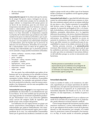 29
Capítulo 5 Mecanismos de defensa e inmunidad
• de raza o de grupo
• individual
Inmunidad de especie Se ha observado que los anima-
les de sangre fría (peces, ranas y tortugas) no son sus-
ceptibles a las infecciones propias de los animales de
sangre caliente. La temperatura del cuerpo parece ser
un factor de esa resistencia, pues las aves tienen una
temperatura más elevada que el ser humano y son resis-
tentes a enfermedades como la peste y el carbunco.
Pasteur demostró que una gallina puede adquirir el car-
bunco si se hace descender su temperatura corporal.
Los bacilos de la tuberculosis que producen esta enfer-
medad en los peces no infectan al hombre y, por su par-
te, los bacilos de la tuberculosis humana no infectan a
los peces. Las aves padecen una enfermedad semejante
a la tuberculosis, pero los bacilos que la provocan no
infectan a los seres humanos. El hombre no es suscepti-
ble a enfermedades como el cólera de las gallinas; sin
embargo, hay enfermedades que se presentan primero
en los animales y luego pueden transmitirse al hombre:
• ántrax, carbunco - vacunos, ovejas, caballos
• muermo - caballos
• peste - roedores
• brucelosis - cabras, vacunos, cerdos
• encefalitis - caballos
• leptospirosis - ratas, perros
• tuberculosis bovina - vacunos
• tularemia - conejos
• rabia - perros
Por otra parte, hay enfermedades que padece el ser
humano que no se presentan en los animales en forma
natural, como la síﬁlis, la blenorragia o gonorrea, el
sarampión, la ﬁebre tifoidea, la inﬂuenza, la parotiditis
y la poliomielitis. Los animales más próximos al hom-
bre en la escala de la evolución, como los monos antro-
poides y los chimpancés, son los más susceptibles a las
enfermedades humanas.
Inmunidad de raza y de grupo La raza negra tiene más
posibilidades de desarrollar la coccidioidomicosis que
la raza blanca. Se ha visto también que las personas de
raza negra pueden ser resistentes al paludismo produci-
do por Plasmodium vivax si sus eritrocitos (glóbulos
rojos) carecen del antígeno Duﬀy de superﬁcie, que
puede actuar como receptor del parásito.
Los habitantes de una región forman un grupo con
ciertas características inmunológicas adecuadas a las
enfermedades que padecen habitualmente; esta inmu-
nidad es distintiva de determinada región, pero es inde-
pendiente de la raza. Las enfermedades transmisibles
tienen por lo general una incidencia constante en cada
región o grupo social; esto se debe a que el ser humano
tiende a mantener un equilibrio con los agentes patóge-
nos que lo rodean.
Inmunidad individual La capacidad del individuo para
resistir las enfermedades infecciosas comunes es varia-
ble; esta resistencia natural varía en un mismo individuo
de una época a otra. Pueden aumentar la susceptibili-
dad factores como la fatiga, el exceso de trabajo, la
angustia, la exposición prolongada al frío y a la hume-
dad, el alcoholismo, ciertas enfermedades preexistentes
(diabetes, sarampión, tuberculosis, etc.). La ingestión
deﬁciente de proteínas y de ciertas vitaminas disminuye
la resistencia inespecíﬁca y la capacidad para sintetizar
anticuerpos; sin embargo, la ingestión en exceso no
aumenta la resistencia a las infecciones. La edad es un
factor que debe tomarse en consideración pues la sus-
ceptibilidad es mayor en las edades extremas de la vida.
Muchas personas recurren a la automedicación
(recetarse ellas mismas) con la idea equivocada de que
los antibióticos previenen cualquier tipo de infección,
sin saber que éstos no estimulan el mecanismo defensi-
vo del individuo porque su acción es únicamente anti-
bacteriana.
Muchas personas se automedican con la idea
equivocada de que los antibióticos los protegerán de
cualquier infección, sin embargo, estos medicamentos
no estimulan una respuesta inmune, sólo atacan
determinados agentes patógenos.
Inmunidad adquirida
Como su nombre lo indica, es la resistencia a la infec-
ción, engendrada por un ataque espontáneo de enferme-
dadinfecciosa,unainfecciónexperimental,lavacunación
o la introducción al organismo de Ac preformados. La
inmunidad adquirida está basada en los Ac, es la más
eﬁciente y la más importante, y se clasiﬁca en pasiva o
activa.
Inmunidad adquirida pasiva Es la que se adquiere por
medio de la introducción al organismo de Ac preforma-
dos: puede obtenerse en forma natural o artiﬁcial.
Cierto tiempo después del nacimiento muchos niños
muestran resistencia a ciertas enfermedades debido a
los Ac que adquieren de la madre a través de la placenta,
durante su vida intrauterina; por ejemplo, si la madre
tiene Ac protectores contra el sarampión y los transmi-
te a su hijo, el recién nacido se encuentra protegido
 