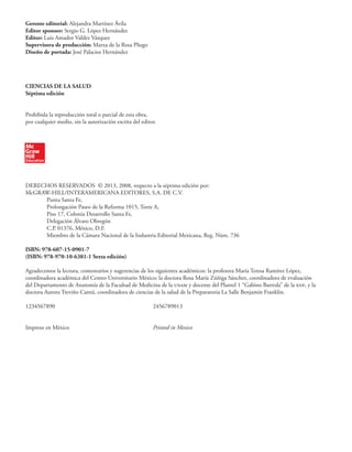 Gerente editorial: Alejandra Martínez Ávila
Editor sponsor: Sergio G. López Hernández
Editor: Luis Amador Valdez Vázquez
Supervisora de producción: Marxa de la Rosa Pliego
Diseño de portada: José Palacios Hernández
CIENCIAS DE LA SALUD
Séptima edición
Prohibida la reproducción total o parcial de esta obra,
por cualquier medio, sin la autorización escrita del editor.
DERECHOS RESERVADOS © 2013, 2008, respecto a la séptima edición por:
McGRAW-HILL/INTERAMERICANA EDITORES, S.A. DE C.V.
Punta Santa Fe,
Prolongación Paseo de la Reforma 1015, Torre A,
Piso 17, Colonia Desarrollo Santa Fe,
Delegación Álvaro Obregón
C.P. 01376, México, D.F.
Miembro de la Cámara Nacional de la Industria Editorial Mexicana, Reg. Núm. 736
ISBN: 978-607-15-0901-7
(ISBN: 978-970-10-6381-1 Sexta edición)
Agradecemos la lectura, comentarios y sugerencias de los siguientes académicos: la profesora María Teresa Ramírez López,
coordinadora académica del Centro Universitario México; la doctora Rosa María Zúñiga Sánchez, coordinadora de evaluación
del Departamento de Anatomía de la Facultad de Medicina de la unam y docente del Plantel 1 “Gabino Barreda” de la enp, y la
doctora Aurora Treviño Cantú, coordinadora de ciencias de la salud de la Preparatoria La Salle Benjamín Franklin.
1234567890 2456789013
Impreso en México Printed in Mexico
 