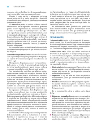 30 Ciencias de la salud
contra esa enfermedad. Este tipo de inmunidad desapa-
rece transcurridos los primeros meses de vida.
Cuando el recién nacido es alimentado en forma
natural, recibe Ac de la madre a través del calostro (el
primer líquido secretado por la glándula mamaria antes
y después del parto).
La inmunidad pasiva se obtiene en forma artiﬁcial
introduciendo en el organismo antitoxinas, globulina
gamma o suero hiperinmune. La inmunización pasiva
se utiliza en individuos que están expuestos a una infec-
ción especíﬁca y necesitan protección inmediata, pues
la inmunidad activa requiere un tiempo más prolonga-
do para obtenerse. Se utiliza también para proteger al
organismo contra aquellas enfermedades para las que
no existen antígenos capaces de producir una inmuni-
dad activa hasta este momento, como en el caso de la
hepatitis infecciosa C.
La inmunidad pasiva artiﬁcial tiene la desventaja de
su corta duración y el peligro de que produzca reaccio-
nes alérgicas.
Inmunidad adquirida activa Es la habilidad o condi-
ción adquirida por los tejidos para producir Ac especíﬁ-
cos a partir de contactos con agentes microbianos o sus
toxinas (Ag).
El organismo, después de padecer ciertas enferme-
dades, como la viruela, el sarampión, la parotiditis, la
tos ferina, la poliomielitis, etc., queda inmune a ellas; a
veces esta inmunidad persiste durante toda la vida.
Son portadores los individuos que albergan o dise-
minan agentes causales sin presentar síntomas de la
enfermedad. Pueden padecer la enfermedad sin adver-
tirlo o ser portadores sanos; en este caso, el agente
penetra en los tejidos y estimula el desarrollo de Ac
especíﬁcos sin llegar a provocar sintomatología alguna;
por ejemplo, el portador de tifoidea elimina cantidades
variables de Salmonella typhi por la materia fecal a
pesar de que nunca tuvo síntomas de la enfermedad.
La exposición prolongada a dosis de gérmenes cuya
cantidad no es suﬁciente para provocar una infección
produce inmunidad latente; esta protección se desarro-
lla de manera natural. Los tejidos del organismo tienen
la propiedad de desarrollar Ac contra enfermedades
especíﬁcas como la difteria y la poliomielitis, cuando
éstas predominan en una comunidad. Una vez que se ha
logrado eliminar una enfermedad aumentan las posibi-
lidades de contagio: menos personas adquieren inmu-
nidad latente y, por lo tanto, aumenta el número de
individuos susceptibles.
La inmunidad activa se adquiere también por medio
de la inmunización activa, la cual consiste en la intro-
ducción en el organismo de un Ag, con el objeto de
reforzar las defensas contra determinada enfermedad.
Los Ag se introducen por vía parenteral (vía distinta de
la digestiva; por ejemplo, inyectados) o por vía oral (por
la boca); pueden ser gérmenes vivos atenuados (debili-
tados especialmente en su toxicidad), inactivados o
toxoides (toxinas bacterianas tratadas para destruir su
poder patógeno pero sin afectar sus capacidades de
estimular la producción de Ac).
La inmunización activa garantiza una protección
más o menos duradera. El grado de inmunidad no es
estable en todos los casos sino que disminuye con el
tiempo, a menos que sea reforzada periódicamente.
Inmunización
La inmunización consiste en la introducción de una sus-
tancia extraña (Ag o Ac) en el organismo con el propósito
de evitar la enfermedad durante largo tiempo, de conferir
una protección temporal o de modiﬁcar sus característi-
cas. La inmunización puede ser activa o pasiva.
Inmunización activa Tiene por objeto estimular el
desarrollo de Ac especíﬁcos en el organismo y se adquie-
re como resultado de la propia actividad inmunológica
del individuo. Al escoger el antígeno que debe utilizarse
para lograr la inmunización contra determinada enfer-
medad, es importante considerar tres factores: eﬁcien-
cia, seguridad y utilidad.
• Eﬁciencia Es indispensable que el Ag sea eﬁcaz; esto
es, que produzca en el individuo sustancias inmuni-
zantes, básicamente Ac, que lo protejan contra la
enfermedad en cuestión.
• Seguridad El Ag no debe ser tóxico ni producir
reacciones más graves que los síntomas de la propia
enfermedad.
• Utilidad La inmunización debe proteger al organis-
mo contra enfermedades graves o comunes; no se
justiﬁca la inmunización contra enfermedades
benignas o raras.
En la inmunización activa se utilizan varios tipos
de Ag:
1. Gérmenes atenuados Los gérmenes vivos pueden
utilizarse como Ag; algunos de estos gérmenes culti-
vados en medios artiﬁciales pierden su virulencia en
cada generación sucesiva y no representan un peli-
gro de enfermedad para el individuo; sin embargo,
conservan inalterada su capacidad de despertar la
formación de anticuerpos; por ejemplo, los agentes
inmunizantes contra la poliomielitis (tipo Sabin), la
ﬁebre amarilla y el sarampión.
2. Gérmenes inactivados La virulencia del germen se
inactiva, como ocurre en la vacuna contra la polio-
mielitis (tipo Salk).
 