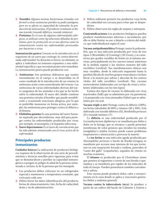 31
Capítulo 5 Mecanismos de defensa e inmunidad
3. Toxoides Algunas toxinas bacterianas tratadas con
formol u otras sustancias pierden su poder patógeno,
pero no se afecta su capacidad de estimular la pro-
ducción de anticuerpos. El producto resultante se lla-
ma toxoide (toxoide diftérico, toxoide tetánico).
4. Proteínas En el caso de algunas enfermedades alér-
gicas, se utilizan como Ag soluciones diluidas de pro-
teínas; pero la protección no es tan efectiva como la
inmunización contra las enfermedades provocadas
por bacterias o virus.
Inmunización pasiva Consiste en la introducción en el
organismo de un suero que contenga Ac contra determi-
nada enfermedad. Su duración es breve; no obstante, se
aplica a individuos no inmunes expuestos a una enfer-
medad especíﬁca y que necesitan protección inmediata.
La inmunización pasiva puede producirse con:
1. Antitoxinas Son proteínas defensivas que existen
normalmente en el cuerpo o se desarrollan en él
como resultado de la introducción de un veneno; la
antitoxina actúa como neutralizante del veneno. Las
antitoxinas de varias enfermedades derivan del sue-
ro sanguíneo de los animales a los que se ha hecho
sufrir la enfermedad. El suero del caballo contiene
una proteína extraña al hombre que puede sensibili-
zarlo y ocasionarle reacciones alérgicas, por lo que
es preferible inmunizar en forma activa; por ejem-
plo, las antitoxinas para proteger contra la difteria y
el tétanos.
2. Globulina gamma Es una proteína del suero huma-
no separada por electroforesis, muy útil para prote-
ger contra las enfermedades producidas por virus;
por ejemplo, el sarampión y la hepatitis infecciosa.
3. Suero hiperinmune Es el suero de convaleciente que
ha sido además inmunizado con el virus activo de la
enfermedad.
Principales productos
inmunizantes
Cuidados básicos La utilización de productos biológi-
cos requiere de la observación de una serie de procedi-
mientos y técnicas sencillas pero rigurosas para evitar
que se desnaturalicen y pierdan su capacidad inmuno-
génica o pongan en peligro la salud de la persona inmu-
nizada o, incluso, la de la persona que los manipula.
1. Los productos deben colocarse en un refrigerador
especial y mantenerse a temperatura constante, que
varía para cada uno.
2. Deben leerse los datos (identiﬁcación del producto,
forma de almacenamiento, lote, fecha de caducidad,
dosis y vía de administración).
3. Deben utilizarse primero los productos cuya fecha
de caducidad sea cercana para evitar que se desper-
dicien.
4. Deben observarse las reglas de asepsia y antisepsia.
Contraindicaciones Los productos biológicos pueden
producir manifestaciones adversas o secundarias; por
ello se debe limitar su uso o dejarlo a criterio del médi-
co, que individualizará según el caso.
Vacuna antipoliomielítica Protege contra la poliomie-
litis, que es una infección producida por virus de tres
tipos: I (Brunhilde), II (Lansing) y III (Leon), y se carac-
teriza por grados variables de lesión en el sistema ner-
vioso, principalmente en los cuernos (astas) anteriores
de la médula espinal y los núcleos motores del tallo
encefálico (cerebral). Sus manifestaciones clínicas son
muy variables, desde la infección inaparente hasta la
parálisis ﬂácida de muchos grupos musculares e incluso
llevar a la muerte por asﬁxia y afección de los centros
vitales del tallo encefálico (cerebral). Hay vacunas
monovalentes (elaboradas con un tipo de virus) y triva-
lentes (elaboradas con los tres tipos).
Existen dos tipos de vacuna: la elaborada con virus
inactivados (Salk) que se administra por vía parenteral,
y la preparada con virus atenuados (Sabin) que se admi-
nistra por vía oral.
Vacuna triple o dpt Protege contra la difteria (100%),
tos ferina (alrededor de 60%) y tétanos (20 a 30%). Está
elaborada con toxoide diftérico (D), Bordetella pertussis
(P) y toxoide tetánico (T).
La difteria es una enfermedad producida por el
Corynebacterium diphteriae y se maniﬁesta por ﬁebre y
dolor en la faringe, que se enrojece y puede presentar
membranas de color grisáceo que invaden las tonsilas
(amígdalas) y tejidos vecinos; puede causar problemas
respiratorios e intoxicación y provocar la muerte.
La tos ferina es una infección aguda producida por
Haemophilus pertussis o bacilo de Bordet-Gengou; se
maniﬁesta por accesos muy intensos de tos que termi-
nan en una inspiración forzada y ruidosa, parecidos al
“canto del gallo” (coqueluche), seguidos de vómito en
muchas ocasiones.
El tétanos es producido por el Clostridium tetani
que penetra al organismo a través de una herida o que-
madura y se maniﬁesta por rigidez de los músculos de
todo el cuerpo. Pueden presentarse también convulsio-
nes y asﬁxia.
Esta vacuna puede producir dolor, calor y enrojeci-
miento en la zona donde se aplica y reacciones genera-
les (ﬁebre y malestar general).
Vacuna contra la tuberculosis (bcg) Se produce a
partir de un cultivo del bacilo de Calmette y Guérin y
 