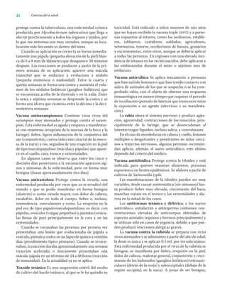 32 Ciencias de la salud
protege contra la tuberculosis, una enfermedad crónica
producida por Mycobacterium tuberculosis que llega a
afectar prácticamente a todos los órganos y tejidos, por
lo que sus síntomas son muy variados, aunque su loca-
lización más frecuente es dentro del tórax.
Cuando su aplicación es correcta se forma inmedia-
tamente una pápula (pequeña elevación de la piel) blan-
ca de 6 a 8 mm de diámetro que desaparece 30 minutos
después. Las reacciones se producen a partir de la pri-
mera semana de su aplicación: aparece una mácula
(mancha) que se endurece y evoluciona a nódulo
(pequeña eminencia o nudosidad). Entre la cuarta y
quinta semanas se forma una costra y aumenta el volu-
men de los nódulos linfáticos (ganglios linfáticos) que
se encuentran arriba de la clavícula y en la axila. Entre
la sexta y séptima semanas se desprende la costra y se
forma una úlcera que cicatriza entre la décima y la deci-
motercera semanas.
Vacuna antisarampionosa Contiene virus vivos del
sarampión muy atenuados y protege contra el saram-
pión. Esta enfermedad es aguda y empieza a manifestar-
se con enantema (erupción de la mucosa de la boca y la
faringe), ﬁebre, ligera inﬂamación de la conjuntiva del
ojo (conjuntivitis), coriza (afección catarral de la muco-
sa de la nariz) y tos, seguidos de una erupción en la piel
de tipo maculopapuloso (máculas y pápulas) que apare-
ce en el cuello, cara, tronco y extremidades.
En algunos casos se observa que entre los cinco y
dieciséis días posteriores a la vacunación aparecen sig-
nos y síntomas de la enfermedad, pero en forma muy
benigna (duran aproximadamente tres días).
Vacuna antivariolosa Protege contra la viruela, una
enfermedad producida por virus que ya se erradicó del
mundo y que se podía manifestar en forma benigna
(alastrim) o como viruela mayor, con dolor de cabeza,
escalofrío, dolor en todo el cuerpo, ﬁebre e, incluso,
somnolencia, convulsiones y coma. La erupción en la
piel era de tipo papulovesiculopustuloso; es decir, con
pápulas, vesículas (vejigas pequeñas) y pústulas (vesícu-
las llenas de pus) principalmente en la cara y en las
extremidades.
Cuando se vacunaban las personas por primera vez
presentaban una lesión que evolucionaba de pápula a
vesícula, pústula y costra en un lapso de quince a veintiún
días (prendimiento típico primario). Cuando se revacu-
naban, la reacción duraba aproximadamente una semana
(reacción acelerada) o únicamente presentaban una
mácula-pápula en un término de 24 a 48 horas (reacción
de inmunidad). En la actualidad ya no se aplica.
Toxoide tetánico Es una suspensión estéril del medio
de cultivo del bacilo tetánico, al que se le ha quitado su
toxicidad. Está indicado a niños mayores de seis años
que no hayan recibido la vacuna triple (dpt) y a perso-
nas expuestas al tétanos, como los jardineros, estable-
ros, tablajeros, curtidores, soldados, agricultores,
veterinarios, toreros, recolectores de basura, granjeros
y excursionistas, entre otros, aunque se debería aplicar
a todas las personas. En regiones con una elevada inci-
dencia de tétanos en los recién nacidos, debe aplicarse a
las embarazadas durante el sexto o séptimo mes de
embarazo.
Vacuna antirrábica Se aplica únicamente a personas
que han sufrido lesiones o que han tenido contacto con
saliva de animales de los que se sospecha o se ha com-
probado rabia, con el objeto de obtener una respuesta
inmunológica en menos tiempo que requiere el periodo
de incubación (periodo de latencia que transcurre entre
la exposición a un agente infeccioso y su manifesta-
ción).
La rabia altera el sistema nervioso y produce agita-
ción, agresividad, contracciones de los músculos, prin-
cipalmente de la faringe, que se desencadenan al
intentar tragar líquidos, incluso saliva, y convulsiones.
En el caso de mordeduras en cabeza y cuello, lesiones
múltiples o desgarrantes y penetrantes en sitios cerca-
nos a trayectos nerviosos, algunas personas recomien-
dan aplicar, además, el suero antirrábico; esto último
depende del criterio del médico.
Vacuna antitifoídica Protege contra la tifoidea y está
indicada para quienes manejan alimentos, personas
expuestas o en brotes epidémicos. Se elabora a partir de
cultivos de Salmonella typhi.
Las manifestaciones de la tifoidea pueden ser muy
variables, desde cursar asintomática (sin síntomas) has-
ta producir ﬁebre muy elevada, crecimiento del bazo,
manchas rojizas en el tronco y las extremidades y dia-
rrea en la mitad de los casos.
Las antitoxinas tetánica y diftérica, y los sueros
antirrábico, antialacrán y antiviperino contienen con-
centraciones elevadas de anticuerpos obtenidos de
especies animales (equinos y bovinos principalmente) y
se utilizan sólo en casos de urgencia, debido a que pue-
den producir reacciones alérgicas graves.
La vacuna contra la rubéola se prepara con virus
vivos atenuados y se administra a partir del año de edad;
la dosis es única y se aplican 0.5 mL por vía subcutánea.
Esta enfermedad producida por el virus de la rubéola es
benigna, se maniﬁesta por ﬁebre, erupción en la piel,
dolor de cabeza, malestar general, conjuntivitis y creci-
miento de los linfonodos (ganglios linfáticos) retroauri-
culares (detrás de la oreja) y suboccipitales (debajo de la
región occipital, en la nuca). A pesar de ser benigna,
 