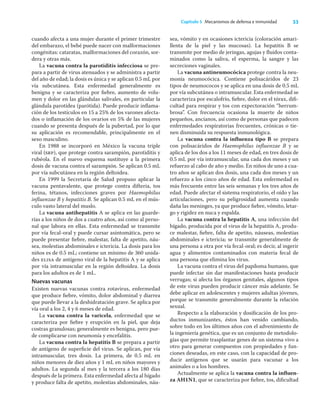 33
Capítulo 5 Mecanismos de defensa e inmunidad
cuando afecta a una mujer durante el primer trimestre
del embarazo, el bebé puede nacer con malformaciones
congénitas: cataratas, malformaciones del corazón, sor-
dera y otras más.
La vacuna contra la parotiditis infecciosa se pre-
para a partir de virus atenuados y se administra a partir
del año de edad; la dosis es única y se aplican 0.5 mL por
vía subcutánea. Esta enfermedad generalmente es
benigna y se caracteriza por ﬁebre, aumento de volu-
men y dolor en las glándulas salivales, en particular la
glándula parotídea (parótida). Puede producir inﬂama-
ción de los testículos en 15 a 25% de los varones afecta-
dos o inﬂamación de los ovarios en 5% de las mujeres
cuando se presenta después de la pubertad, por lo que
su aplicación es recomendable, principalmente en el
sexo masculino.
En 1988 se incorporó en México la vacuna triple
viral (srp), que protege contra sarampión, parotiditis y
rubéola. En el nuevo esquema sustituye a la primera
dosis de vacuna contra el sarampión. Se aplican 0.5 mL
por vía subcutánea en la región deltoidea.
En 1999 la Secretaría de Salud propuso aplicar la
vacuna pentavalente, que protege contra difteria, tos
ferina, tétanos, infecciones graves por Haemophilus
inﬂuenzae B y hepatitis B. Se aplican 0.5 mL en el mús-
culo vasto lateral del muslo.
La vacuna antihepatitis A se aplica en las guarde-
rías a los niños de dos a cuatro años, así como al perso-
nal que labora en ellas. Esta enfermedad se transmite
por vía fecal-oral y puede cursar asintomática, pero se
puede presentar ﬁebre, malestar, falta de apetito, náu-
sea, molestias abdominales e ictericia. La dosis para los
niños es de 0.5 mL; contiene un mínimo de 360 unida-
des elisa de antígeno viral de la hepatitis A y se aplica
por vía intramuscular en la región deltoidea. La dosis
para los adultos es de 1 mL.
Nuevas vacunas
Existen nuevas vacunas contra rotavirus, enfermedad
que produce ﬁebre, vómito, dolor abdominal y diarrea
que puede llevar a la deshidratación grave. Se aplica por
vía oral a los 2, 4 y 6 meses de edad.
La vacuna contra la varicela, enfermedad que se
caracteriza por ﬁebre y erupción en la piel, que deja
costras granulosas; generalmente es benigna, pero pue-
de complicarse con neumonía y encefalitis.
La vacuna contra la hepatitis B se prepara a partir
de antígeno de superﬁcie del virus. Se aplican, por vía
intramuscular, tres dosis. La primera, de 0.5 mL en
niños menores de diez años y 1 mL en niños mayores y
adultos. La segunda al mes y la tercera a los 180 días
después de la primera. Esta enfermedad afecta al hígado
y produce falta de apetito, molestias abdominales, náu-
sea, vómito y en ocasiones ictericia (coloración amari-
llenta de la piel y las mucosas). La hepatitis B se
transmite por medio de jeringas, agujas y ﬂuidos conta-
minados como la saliva, el esperma, la sangre y las
secreciones vaginales.
La vacuna antineumocócica protege contra la neu-
monía neumocócica. Contiene polisacáridos de 23
tipos de neumococos y se aplica en una dosis de 0.5 mL
por vía subcutánea o intramuscular. Esta enfermedad se
caracteriza por escalofrío, ﬁebre, dolor en el tórax, diﬁ-
cultad para respirar y tos con expectoración “herrum-
brosa”. Con frecuencia ocasiona la muerte de niños
pequeños, ancianos, así como de personas que padecen
enfermedades respiratorias frecuentes, crónicas o tie-
nen disminuida su respuesta inmunológica.
La vacuna contra la inﬂuenza tipo B se prepara
con polisacáridos de Haemophilus inﬂuenzae B y se
aplica de los dos a los 11 meses de edad, en tres dosis de
0.5 mL por vía intramuscular, una cada dos meses y un
refuerzo al cabo de año y medio. En niños de uno a cua-
tro años se aplican dos dosis, una cada dos meses y un
refuerzo a los cinco años de edad. Esta enfermedad es
más frecuente entre las seis semanas y los tres años de
edad. Puede afectar el sistema respiratorio, el oído y las
articulaciones, pero su peligrosidad aumenta cuando
daña las meninges, ya que produce ﬁebre, vómito, letar-
go y rigidez en nuca y espalda.
La vacuna contra la hepatitis A, una infección del
hígado, producida por el virus de la hepatitis A, produ-
ce malestar, ﬁebre, falta de apetito, náuseas, molestias
abdominales e ictericia; se transmite generalmente de
una persona a otra por vía fecal-oral; es decir, al ingerir
agua y alimentos contaminados con materia fecal de
una persona que elimina los virus.
La vacuna contra el virus del papiloma humano, que
puede infectar sin dar manifestaciones hasta producir
verrugas; si afecta los órganos genitales, algunos tipos
de este virus pueden producir cáncer más adelante. Se
debe aplicar en adolescentes y mujeres adultas jóvenes,
porque se transmite generalmente durante la relación
sexual.
Respecto a la elaboración y dosiﬁcación de los pro-
ductos inmunizantes, éstos han venido cambiando,
sobre todo en los últimos años con el advenimiento de
la ingeniería genética, que es un conjunto de metodolo-
gías que permite trasplantar genes de un sistema vivo a
otro para generar compuestos con propiedades y fun-
ciones deseadas, en este caso, con la capacidad de pro-
ducir antígenos que se usarán para vacunar a los
animales o a los hombres.
Actualmente se aplica la vacuna contra la inﬂuen-
za AH1N1, que se caracteriza por ﬁebre, tos, diﬁcultad
 
