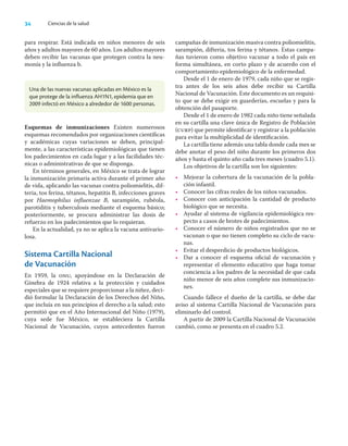 34 Ciencias de la salud
para respirar. Está indicada en niños menores de seis
años y adultos mayores de 60 años. Los adultos mayores
deben recibir las vacunas que protegen contra la neu-
monía y la inﬂuenza b.
Una de las nuevas vacunas aplicadas en México es la
que protege de la influenza AH1N1, epidemia que en
2009 infectó en México a alrededor de 1600 personas.
Esquemas de inmunizaciones Existen numerosos
esquemas recomendados por organizaciones cientíﬁcas
y académicas cuyas variaciones se deben, principal-
mente, a las características epidemiológicas que tienen
los padecimientos en cada lugar y a las facilidades téc-
nicas o administrativas de que se disponga.
En términos generales, en México se trata de lograr
la inmunización primaria activa durante el primer año
de vida, aplicando las vacunas contra poliomielitis, dif-
teria, tos ferina, tétanos, hepatitis B, infecciones graves
por Haemophilus inﬂuenzae B, sarampión, rubéola,
parotiditis y tuberculosis mediante el esquema básico;
posteriormente, se procura administrar las dosis de
refuerzo en los padecimientos que lo requieran.
En la actualidad, ya no se aplica la vacuna antivario-
losa.
Sistema Cartilla Nacional
de Vacunación
En 1959, la onu, apoyándose en la Declaración de
Ginebra de 1924 relativa a la protección y cuidados
especiales que se requiere proporcionar a la niñez, deci-
dió formular la Declaración de los Derechos del Niño,
que incluía en sus principios el derecho a la salud; esto
permitió que en el Año Internacional del Niño (1979),
cuya sede fue México, se estableciera la Cartilla
Nacional de Vacunación, cuyos antecedentes fueron
campañas de inmunización masiva contra poliomielitis,
sarampión, difteria, tos ferina y tétanos. Estas campa-
ñas tuvieron como objetivo vacunar a todo el país en
forma simultánea, en corto plazo y de acuerdo con el
comportamiento epidemiológico de la enfermedad.
Desde el 1 de enero de 1979, cada niño que se regis-
tra antes de los seis años debe recibir su Cartilla
Nacional de Vacunación. Este documento es un requisi-
to que se debe exigir en guarderías, escuelas y para la
obtención del pasaporte.
Desde el 1 de enero de 1982 cada niño tiene señalada
en su cartilla una clave única de Registro de Población
(curp) que permite identiﬁcar y registrar a la población
para evitar la multiplicidad de identiﬁcación.
La cartilla tiene además una tabla donde cada mes se
debe anotar el peso del niño durante los primeros dos
años y hasta el quinto año cada tres meses (cuadro 5.1).
Los objetivos de la cartilla son los siguientes:
• Mejorar la cobertura de la vacunación de la pobla-
ción infantil.
• Conocer las cifras reales de los niños vacunados.
• Conocer con anticipación la cantidad de producto
biológico que se necesita.
• Ayudar al sistema de vigilancia epidemiológica res-
pecto a casos de brotes de padecimientos.
• Conocer el número de niños registrados que no se
vacunan o que no tienen completo su ciclo de vacu-
nas.
• Evitar el desperdicio de productos biológicos.
• Dar a conocer el esquema oﬁcial de vacunación y
representar el elemento educativo que haga tomar
conciencia a los padres de la necesidad de que cada
niño menor de seis años complete sus inmunizacio-
nes.
Cuando fallece el dueño de la cartilla, se debe dar
aviso al sistema Cartilla Nacional de Vacunación para
eliminarlo del control.
A partir de 2009 la Cartilla Nacional de Vacunación
cambió, como se presenta en el cuadro 5.2.
 