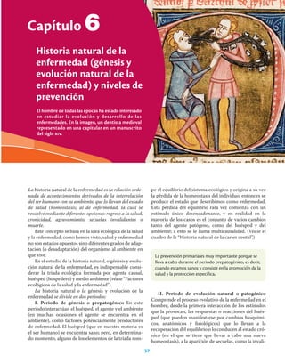37
Capítulo 6 Historia natural de la enfermedad (génesis y evolución natural de la enfermedad) y niveles de prevención
El hombre de todas las épocas ha estado interesado
en estudiar la evolución y desarrollo de las
enfermedades. En la imagen, un dentista medieval
representado en una capitular en un manuscrito
del siglo xiv.
Capítulo
Historia natural de la
enfermedad (génesis y
evolución natural de la
enfermedad) y niveles de
prevención
37
6
La historia natural de la enfermedad es la relación orde-
nada de acontecimientos derivados de la interrelación
del ser humano con su ambiente, que lo llevan del estado
de salud (homeostasis) al de enfermedad, la cual se
resuelve mediante diferentes opciones: regreso a la salud,
cronicidad, agravamiento, secuelas invalidantes o
muerte.
Este concepto se basa en la idea ecológica de la salud
y la enfermedad; como hemos visto, salud y enfermedad
no son estados opuestos sino diferentes grados de adap-
tación (o desadaptación) del organismo al ambiente en
que vive.
En el estudio de la historia natural, o génesis y evolu-
ción natural de la enfermedad, es indispensable consi-
derar la tríada ecológica formada por agente causal,
huésped (hospedero) y medio ambiente (véase “Factores
ecológicos de la salud y la enfermedad”).
La historia natural o la génesis y evolución de la
enfermedad se divide en dos periodos:
I. Periodo de génesis o prepatogénico En este
periodo interactúan el huésped, el agente y el ambiente
(en muchas ocasiones el agente se encuentra en el
ambiente), como factores potencialmente productores
de enfermedad. El huésped (que en nuestra materia es
el ser humano) se encuentra sano; pero, en determina-
do momento, alguno de los elementos de la tríada rom-
pe el equilibrio del sistema ecológico y origina a su vez
la pérdida de la homeostasis del individuo, entonces se
produce el estado que describimos como enfermedad.
Esta pérdida del equilibrio rara vez comienza con un
estímulo único desencadenante, y en realidad en la
mayoría de los casos es el conjunto de varios cambios
tanto del agente patógeno, como del huésped y del
ambiente; a esto se le llama multicausalidad. (Véase el
cuadro de la “Historia natural de la caries dental”.)
La prevención primaria es muy importante porque se
lleva a cabo durante el periodo prepatogénico, es decir,
cuando estamos sanos y consiste en la promoción de la
salud y la protección específica.
II. Periodo de evolución natural o patogénico
Comprende el proceso evolutivo de la enfermedad en el
hombre, desde la primera interacción de los estímulos
que la provocan, las respuestas o reacciones del hués-
ped (que pueden manifestarse por cambios bioquími-
cos, anatómicos y ﬁsiológicos) que lo llevan a la
recuperación del equilibrio o lo conducen al estado cró-
nico (en el que se tiene que llevar a cabo una nueva
homeostasis), a la aparición de secuelas, como la invali-
 
