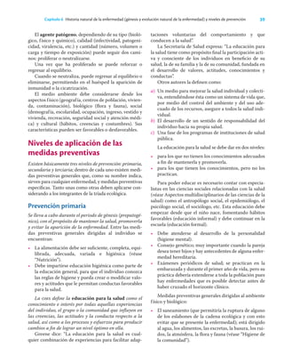 39
Capítulo 6 Historia natural de la enfermedad (génesis y evolución natural de la enfermedad) y niveles de prevención
El agente patógeno, dependiendo de su tipo (bioló-
gico, físico y químico), calidad (infectividad, patogeni-
cidad, virulencia, etc.) y cantidad (número, volumen o
carga y tiempo de exposición) puede seguir dos cami-
nos: proliferar o neutralizarse.
Una vez que ha proliferado se puede reforzar o
regresar al equilibrio.
Cuando se neutraliza, puede regresar al equilibrio o
eliminarse, permitiendo en el huésped la aparición de
inmunidad o la cicatrización.
El medio ambiente debe considerarse desde los
aspectos físico (geografía, centros de población, vivien-
da, contaminación), biológico (ﬂora y fauna), social
(demografía, escolaridad, ocupación, ingreso, vestido y
vivienda, recreación, seguridad social y atención médi-
ca) y cultural (hábitos, creencias y costumbres). Sus
características pueden ser favorables o desfavorables.
Niveles de aplicación de las
medidas preventivas
Existen básicamente tres niveles de prevención: primaria,
secundaria y terciaria; dentro de cada uno existen medi-
das preventivas generales que, como su nombre indica,
sirven para cualquier enfermedad, y medidas preventivas
especíﬁcas. Tanto unas como otras deben aplicarse con-
siderando a los integrantes de la tríada ecológica.
Prevención primaria
Se lleva a cabo durante el periodo de génesis (prepatogé-
nico), con el propósito de mantener la salud, promoverla
y evitar la aparición de la enfermedad. Entre las medi-
das preventivas generales dirigidas al individuo se
encuentran:
• La alimentación debe ser suﬁciente, completa, equi-
librada, adecuada, variada e higiénica (véase
“Nutrición”).
• Debe impartirse educación higiénica como parte de
la educación general, para que el individuo conozca
las reglas de higiene y pueda crear o modiﬁcar valo-
res y actitudes que le permitan conductas favorables
para la salud.
La oms deﬁne la educación para la salud como el
conocimiento e interés por todas aquellas experiencias
del individuo, el grupo o la comunidad que inﬂuyen en
las creencias, las actitudes y la conducta respecto a la
salud, así como a los procesos y esfuerzos para producir
cambios a ﬁn de lograr un nivel óptimo en ella.
Greene dice: “La educación para la salud es cual-
quier combinación de experiencias para facilitar adap-
taciones voluntarias del comportamiento y que
conducen a la salud”.
La Secretaría de Salud expresa: “La educación para
la salud tiene como propósito ﬁnal la participación acti-
va y consciente de los individuos en beneﬁcio de su
salud, la de su familia y la de su comunidad, fundada en
el desarrollo de valores, actitudes, conocimientos y
conductas”.
Otros autores la deﬁnen como:
a) Un medio para mejorar la salud individual y colecti-
va, entendiéndose ésta como un sistema de vida que,
por medio del control del ambiente y del uso ade-
cuado de los recursos, asegure a todos la salud indi-
vidual.
b) El desarrollo de un sentido de responsabilidad del
individuo hacia su propia salud.
c) Una fase de los programas de instituciones de salud
pública.
La educación para la salud se debe dar en dos niveles:
• para los que no tienen los conocimientos adecuados
a ﬁn de mantenerla y promoverla.
• para los que tienen los conocimientos, pero no los
practican.
Para poder educar es necesario contar con especia-
listas en las ciencias sociales relacionadas con la salud
(véase Aspectos multidisciplinarios de las ciencias de la
salud) como el antropólogo social, el epidemiólogo, el
psicólogo social, el sociólogo, etc. Esta educación debe
empezar desde que el niño nace, fomentando hábitos
favorables (educación informal) y debe continuar en la
escuela (educación formal).
• Debe atenderse al desarrollo de la personalidad
(higiene mental).
• Consejo genético; muy importante cuando la pareja
desea tener hijos y hay antecedentes de alguna enfer-
medad hereditaria.
• Exámenes periódicos de salud; se practican en la
embarazada y durante el primer año de vida, pero su
práctica debería extenderse a toda la población pues
hay enfermedades que es posible detectar antes de
haber cruzado el horizonte clínico.
Medidas preventivas generales dirigidas al ambiente
físico y biológico:
• El saneamiento (que permitiría la ruptura de alguno
de los eslabones de la cadena ecológica y con esto
evitar que se presente la enfermedad); está dirigido
al agua, los alimentos, las excretas, la basura, los rui-
dos, la atmósfera, la ﬂora y fauna (véase “Higiene de
la comunidad”).
 
