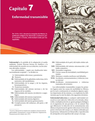 43
Capítulo 7 Enfermedad transmisible
Capítulo
43
7
Enfermedad es la pérdida de la adaptación al medio
ambiente. Existen diversas formas de clasiﬁcar a la
enfermedad, de acuerdo con su evolución, con los siste-
mas afectados, etcétera.
Las enfermedades —según una clasiﬁcación inter-
nacionalmente aceptada1— se dividen en:
I. Enfermedades infecciosas y parasitarias.
II. Tumores.
III. Enfermedades de las glándulas endocrinas, de la
nutrición y del metabolismo.
IV. Enfermedades de la sangre y de los órganos,
hematopoyéticos.
V. Trastornos mentales.
VI. Enfermedades del sistema nervioso y de los
órganos de los sentidos.
VII. Enfermedades del sistema circulatorio o angio-
lógico.
VIII. Enfermedades del sistema respiratorio.
IX. Enfermedades del sistema digestivo.
X. Enfermedades del sistema genitourinario.
XI. Complicaciones del embarazo, del parto y del
puerperio.
1 Fuente: Manual de la clasiﬁcación estadística internacional de
enfermedades, traumatismos y causas de defunción. Organización
Panamericana de la Salud, oms, 1972.
XII. Enfermedades de la piel y del tejido celular sub-
cutáneo.
XIII. Enfermedades del sistema osteomuscular y del
tejido conjuntivo.
XIV. Anomalías congénitas.
XV. Ciertas causas de mortalidad y morbilidad peri-
natales.
XVI. Síntomas y estados morbosos mal deﬁnidos.
XVII. Accidentes, envenenamientos y violencias (cau-
sa externa).
XVIII. Accidentes, envenenamientos y violencias
(naturaleza de la lesión).
Las enfermedades transmisibles ocupan los prime-
ros lugares entre las causas de morbilidad en México,
por lo cual a continuación se estudiarán algunos aspec-
tos importantes de las mismas, y se emplearán las deﬁ-
niciones que la oms ha dado a los siguientes términos:
Enfermedad infecciosa es cualquier enfermedad con-
secutiva a una infección. Infección es la entrada y desa-
rrollo o multiplicación de un agente patógeno biológico
en el organismo de una persona o de un animal. Hay
que diferenciar la infección de la contaminación; esta
última es la presencia de agentes infecciosos vivos en las
partes exteriores del cuerpo o en objetos utilizados por
las personas. Infestación es el desarrollo y reproducción
de artrópodos en la superﬁcie del cuerpo o la ropa.
De 1519 a 1521, durante la conquista de México, la
población indígena fue diezmada cruelmente por
el cocoliztli o viruela, enfermedad traída por los
españoles.
Enfermedad transmisible
 