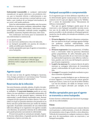 44 Ciencias de la salud
Enfermedad transmisible es cualquier enfermedad
causada por un agente infeccioso o sus productos tóxi-
cos, que se transmite directa o indirectamente a una
persona sana por una persona o animal enfermo o por-
tador, o por conducto de un huésped intermediario, de
un vector o del medio ambiente.
Entre las enfermedades transmisibles más frecuentes
en México se encuentran amibiasis, salmonelosis, shige-
losis, gonorrea, síﬁlis, tuberculosis, infecciones respira-
torias agudas, intestinales, resfriado común, amigdalitis
(tonsilitis), neumonía, hepatitis infecciosa, entre otras.
Son condiciones necesarias para la transmisión de
una enfermedad, la existencia de:
a) un agente causal,
b) un reservorio satisfactorio o foco de infección,
c) un huésped susceptible con puertas de entrada y
salida accesibles para el parásito,
d) medios apropiados para que el agente se transmita a
otros huéspedes.
Huésped susceptible o comprometido
Es el organismo que no tiene defensas especíﬁcas con-
tra determinado agente causal porque no ha estado en
contacto con él o que por alguna causa se ha “debilita-
do” o carece de inmunidad (véase “Mecanismos de
defensa e inmunidad”).
Para que un agente biológico pueda pasar de un
reservorio a otro huésped susceptible necesita encon-
trar una vía de salida del reservorio adecuada y una
puerta accesible o vía de entrada en el huésped; general-
mente las vías de salida y de entrada son similares, y son
las siguientes:
1. El tracto digestivo Al ingerir alimentos contamina-
dos con materia fecal que contenga agentes biológi-
cos podemos contraer enfermedades como
disentería, cólera, helmintiasis, poliomielitis, entre
otras.
2. El tracto respiratorio (vías respiratorias). Al hablar,
toser, o estornudar todas las personas diseminan
gotitas pequeñísimas de saliva llamadas gotas de
Flügge; si éstas proceden de un reservorio con algu-
na enfermedad respiratoria como difteria o tubercu-
losis, pueden caer en la cara del huésped y penetrar
por el tracto respiratorio.
3. La piel y las mucosas Por contacto directo de piel o
mucosas se contagian infecciones de transmisión
sexual y enfermedades de la piel como la sarna y la
tiña.
4. La sangre El mosquito Anopheles mediante su pica-
dura transmite el paludismo.
Los agentes causales biológicos que se eliminan por
el tracto digestivo y el tracto urinario entran general-
mente por la boca, como en el caso de la ﬁebre tifoidea.
Las vías de entrada y de salida no siempre corres-
ponden con el órgano afectado: por ejemplo, en la
poliomielitis.
Medios apropiados para que el agente
se transmita a otros huéspedes
Existen factores ambientales que favorecen la propaga-
ción de las enfermedades:
Físicos
La enfermedad puede transmitirse por contacto directo
con la persona o, indirectamente, a través de vehículos
de transmisión como el agua, la leche y otros alimentos.
Vehículo de transmisión es cualquier sustancia u objeto
que sirve de intermediario entre un reservorio y un
huésped susceptible.
Una enfermedad trasmisible se puede adquirir por
contacto directo a través de un vehículo (agua,
alimentos, leche o sangre), por medio de un vector, o
por el aire.
Agente causal
En este caso se trata de agentes biológicos: bacterias,
virus, hongos, parásitos y/o sus toxinas (véase “Factores
ecológicos de la salud y la enfermedad”).
Reservorios de la infección
Son seres humanos, animales, plantas, el suelo o la mate-
ria orgánica inanimada donde el agente infeccioso vive y
se multiplica. El reservorio humano puede ser un caso
clínico, un caso subclínico o un portador asintomático. El
caso clínico es el que presenta signos y síntomas de la
enfermedad, y puede haberla transmitido antes, durante
o después de que aparezcan los datos clínicos. Caso sub-
clínico es el que no presenta síntomas o los presenta en su
forma más leve; puede detectarse por medio de estudios
especiales. El portador asintomático de una enfermedad
infecciosa alberga en su organismo a los agentes causales
y los disemina, sin presentar síntomas de la enfermedad,
pero puede presentar nuevamente la enfermedad.
El reservorio puede ser animal; por ejemplo, el gana-
do bovino tuberculoso, el ganado porcino afectado de
triquinosis, el perro con tenia, etc.
 