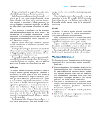 45
Capítulo 7 Enfermedad transmisible
El agua contaminada propaga enfermedades como
ﬁebre tifoidea, paratifoidea, disenterías y cólera.
La leche contaminada transmite enfermedades en el
caso de que la vaca padezca una enfermedad o tenga
alguna infección en la ubre o pezón, o porque se conta-
mine durante el transporte o almacenamiento. Las
enfermedades más frecuentes transmitidas por la leche
son ﬁebre tifoidea, paratifoidea, tuberculosis y brucelo-
sis.
Otros alimentos transmisores son los vegetales,
sobre todo cuando se riegan con aguas negras, y los
mariscos que crecen en aguas contaminadas. La carne
proveniente de animales parasitados es un medio de
propagación de enfermedades, como la triquinosis (cer-
do) y la tularemia (conejo).
Algunos objetos como ropa, utensilios y juguetes
pueden ser vehículos de transmisión de ciertas enfer-
medades (fómites).
El aire puede servir para transmitir enfermedades
infecciosas por medio de la diseminación de las gotas
de Flügge (sarampión, varicela, tuberculosis, infeccio-
nes producidas por estaﬁlococos, etc).
El polvo y la tierra pueden contener agentes causales
como Clostridium tetani, que produce el tétanos, o lar-
vas de Ancylostoma, que penetran a través de la piel de
las personas descalzas y producen la uncinariasis.
Biológicos
Los insectos pueden actuar como vectores (un vector es
cualquier animal capaz de transportar y transmitir la
enfermedad; la mayor parte de ellos son insectos y
artrópodos como el piojo, la pulga, la chinche o la garra-
pata) que llevan al huésped agentes infecciosos a partir
de un caso clínico, un portador asintomático o un reser-
vorio. Actúan en diversas formas: transportando micro-
organismos (por ejemplo, la mosca que se posa en la
materia fecal contaminada y luego lo hace en los ali-
mentos o en la piel), o bien en forma de huéspedes
intermediarios; esto último signiﬁca que el microorga-
nismo tiene parte del ciclo de su desarrollo dentro del
cuerpo del insecto y éste lo inocula al huésped (paludis-
mo y ﬁebre amarilla).
En el caso del tifo, el huésped intermediario es el
piojo que, al ser aplastado o al excretar, libera la rickett-
sia, que penetra en el huésped mediante alguna peque-
ña herida.
Otros huéspedes intermediarios son los peces, que
transmiten la tenia del pescado (Dibothriocephalus
latus); el cerdo, que es el huésped intermediario de
Trichinella spiralis (agente causal de la triquinosis),
entre otros.
Sociales
La pobreza, la falta de higiene personal, la vivienda
inadecuada, la ignorancia y la falta de atención médica
favorecen la transmisión de enfermedades.
Entre los factores accesorios se encuentran la densi-
dad de población (cuando ésta aumenta también crecen
las posibilidades de exponerse al agente causal).
Algunas costumbres incrementan las posibilidades
de adquirir enfermedades (comer en sitios con poca
higiene favorece una infección gastrointestinal).
La zona geográﬁca, la estación del año y el clima pue-
den favorecer la transmisión de ciertas enfermedades.
Modos de transmisión
Son los mecanismos por los cuales un agente infeccioso es
transportado de un reservorio a un huésped susceptible.
Pueden ser:
1. Por contacto directo (excreciones o secreciones) o
indirecto (al hablar, toser o estornudar se diseminan
las gotas de Flügge que transmiten agentes biológi-
cos) como en la difteria, infecciones por estaﬁloco-
cos, infecciones de transmisión sexual, infecciones
respiratorias, meningitis, parotiditis, rabia, saram-
pión, tiña, tos ferina, varicela, tuberculosis.
2. Por medio de un vehículo (agua, alimentos, leche,
sangre), como en la amibiasis, diarreas infecciosas,
hepatitis infecciosas, parasitosis, salmonelosis,
tuberculosis, triquinosis.
3. Por medio de un vector: ﬁebre amarilla, paludismo,
rickettsiasis.
4. Por el aire: infecciones respiratorias, sarampión,
varicela, tuberculosis, parasitosis.
 