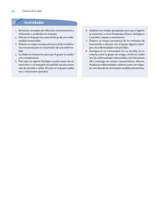 46 Ciencias de la salud
Actividades
1. Revisa los conceptos de infección, contaminación e
infestación y analízalos en el grupo.
2. Discute en el grupo las características de una enfer-
medad transmisible.
3. Elabora un mapa conceptual acerca de las condicio-
nes necesarias para la transmisión de una enferme-
dad.
4. Escríbelo en el pizarrón para que el grupo lo analice
y lo complemente.
5. Para que un agente biológico pueda pasar de un
reservorio a un huésped susceptible necesita tener
vías de entrada y salida. Discute en el grupo cuáles
son y mencionen ejemplos.
6. Analicen los medios apropiados para que el agente
se transmita a otros huéspedes (físicos, biológicos
y sociales). Saquen conclusiones.
7. Elabora un mapa conceptual de los métodos de
transmisión y discute con el grupo algunos ejem-
plos de enfermedades transmisibles.
8. Averigua en tu comunidad (en tu escuela, en tu
colonia, entre tu grupo de amigos, etcétera) cuáles
son las enfermedades transmisibles más frecuentes
allí e investiga sus causas, características, efectos.
Analiza las enfermedades y elabora junto con el gru-
po una lista de las principales medidas preventivas.
 