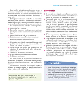 49
Capítulo 8 Invalidez o discapacidad
En el adulto, la invalidez más frecuente se debe a
accidentes (amputación de extremidades, lesiones
medulares, secuelas de fracturas), enfermedades de las
articulaciones, tuberculosis, diabetes, alcoholismo y
otras más.
En las personas mayores de 65 años las causas más
frecuentes son la hemiplejia, amputaciones de extremi-
dades, enfermedades degenerativas de las articulacio-
nes, secuelas de fracturas, sordera, deterioro senil, etc.
Las repercusiones en el individuo son las siguientes:
a) Limitación física o mental.
b) En muchas ocasiones, puede producir desajustes
psicológicos como consecuencia de la limitación
física.
c) Limitación del desarrollo socioeconómico.
d) Limitaciones del desarrollo educativo-cultural.
Repercusiones en la estructura familiar:
a) Frustración, agresividad, angustia y falta de actitud
positiva ante la vida; si esto sucede, cambian los
valores y las normas de conducta.
b) Alteración de los papeles que desempeñan los
miembros de la familia. Puede haber sobreprotec-
ción o rechazo.
c) Cambios en la comunicación familiar.
d) Trastornos en la dinámica de las emociones.
e) Problemas económicos.
Las repercusiones en la comunidad se traducen en
desempleo, mendicidad, alcoholismo, farmacodepen-
dencia, prostitución, delincuencia o una combinación
de ellas.
La comunidad, al no estar educada para aceptar al
inválido, le niega inscripción en la escuela durante la
niñez y trabajo en la edad adulta.
Prevención
1. Es necesario investigar todos los factores que inter-
ﬁeren en el crecimiento normal, el desarrollo físico y
mental del individuo y su adaptación social útil.
2. Fomentar la salud; esto es, prevenir toda anormali-
dad, enfermedad o lesión que pudiera ser causa de
invalidez (física y mental), debido a que muchos
casos de invalidez se generan en la etapa prenatal;
por el ejemplo, la síﬁlis congénita, la eritroblastosis
fetal, las lesiones congénitas que produce la rubéola.
Posteriormente, en las diferentes etapas de la vida
pueden presentarse accidentes, otitis, por citar algu-
nas.
3. Es muy importante el diagnóstico precoz y el trata-
miento oportuno de los defectos físicos y mentales.
4. Debe haber una convalecencia apropiada, que inclu-
ya, dependiendo de cada caso en particular, el ejerci-
cio, la recreación, una dieta adecuada, educación,
atención psicológica, servicio social, etc.
5. Rehabilitación vocacional para ayudar al individuo a
desarrollar al máximo las capacidades que le queda-
ron y devolverle la actividad hasta donde sea posible.
6. Educación a la comunidad, para eliminar los prejui-
cios contra la educación o el empleo de personas
inválidas, que llegan a ser más útiles y efectivas que
muchas personas “normales”.
La comunidad debe educarse para eliminar los
prejuicios contra la educación o el empleo de las
personas discapacitadas.
Actividades
1. Indaga al interior de tu comunidad qué porcentaje
de personas tienen algún tipo de discapacidad o
invalidez y qué la provocó. Analiza los resultados
con tu grupo y elaboren medidas preventivas.
2. Discute con los compañeros del grupo las repercu-
siones de las discapacidades en el individuo, en la
estructura familiar y en la comunidad.
 