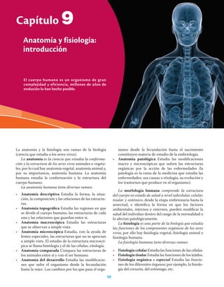 50 Ciencias de la salud
El cuerpo humano es un organismo de gran
complejidad y eficiencia, millones de años de
evolución lo han hecho posible.
Capítulo
Anatomía y fisiología:
introducción
50
La anatomía y la ﬁsiología son ramas de la biología
(ciencia que estudia a los seres vivos).
La anatomía es la ciencia que estudia la conforma-
ción y la estructura de los seres vivos animales o vegeta-
les, por lo cual hay anatomía vegetal, anatomía animal y,
por su importancia, anatomía humana. La anatomía
humana estudia la conformación y la estructura del
cuerpo humano.
La anatomía humana tiene diversas ramas:
• Anatomía descriptiva Estudia la forma, la situa-
ción, la composición y las relaciones de las estructu-
ras.
• Anatomía topográﬁca Estudia las regiones en que
se divide el cuerpo humano, las estructuras de cada
una y las relaciones que guardan entre sí.
• Anatomía macroscópica Estudia las estructuras
que se observan a simple vista.
• Anatomía microscópica Estudia, con la ayuda de
lentes especiales, las estructuras que no se aprecian
a simple vista. El estudio de la estructura microscó-
pica se llama histología y el de las células, citología.
• Anatomía comparada Compara las estructuras de
los animales entre sí y con el ser humano.
• Anatomía del desarrollo Estudia las modiﬁcacio-
nes que sufre el organismo desde la fecundación
hasta la vejez. Los cambios por los que pasa el orga-
nismo desde la fecundación hasta el nacimiento
constituyen materia de estudio de la embriología.
• Anatomía patológica Estudia las modiﬁcaciones
macro y microscópicas que sufren las estructuras
orgánicas por la acción de las enfermedades (la
patología es la rama de la medicina que estudia las
enfermedades: sus causas o etiología, su evolución y
los trastornos que produce en el organismo).
La morfología humana comprende la estructura
del cuerpo en estado de salud a nivel subcelular, celular,
tisular y sistémico, desde la etapa embrionaria hasta la
senectud, e identiﬁca la forma en que los factores
ambientales, internos y externos, pueden modiﬁcar la
salud del individuo dentro del rango de la normalidad o
lo afectan patológicamente.
La ﬁsiología es una parte de la biología que estudia
las funciones de los componentes orgánicos de los seres
vivos; por ello hay ﬁsiología vegetal, ﬁsiología animal y
ﬁsiología humana.
La ﬁsiología humana tiene diversas ramas:
• Fisiología celular Estudia las funciones de las células.
• Fisiología tisular Estudia las funciones de los tejidos.
• Fisiología orgánica o especial Estudia las funcio-
nes de los diferentes órganos; por ejemplo, la ﬁsiolo-
gía del corazón, del estómago, etc.
9
 