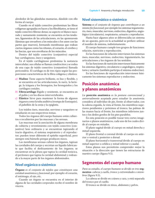 59
Capítulo 9 Anatomía y ﬁsiología: introducción
alrededor de las glándulas mamarias, dándole con ello
forma al cuerpo.
Cuando en el tejido conectivo predominan las ﬁbras
colágenas agrupadas en haces y los ﬁbroblastos, se tiene el
tejido conectivo ﬁbroso denso; su aspecto es blanco naca-
rado y sumamente resistente; se encuentra en los tendo-
nes, ligamentos de las articulaciones, en las aponeurosis
(láminas que envuelven a los músculos o los unen con las
partes que mueven), formando membranas que rodean
ciertos órganos como los riñones, el corazón, el cerebro y
las fascias, que son envolturas de los músculos.
Dentro del tejido conectivo (conjuntivo) especial
hay cartilaginoso, óseo y sanguíneo.
En el tejido cartilaginoso predomina la sustancia
intercelular; sus células se llaman condrocitos y se rodea
de una capa de tejido conectivo (conjuntivo) llamada
pericondrio. El cartílago es de tres tipos según las pro-
porciones características de la ﬁbra colágena y elástica:
a) Hialino Tiene aspecto brillante, es liso y ﬂexible, y
se encuentra en las articulaciones, la nariz, la larin-
ge, la tráquea y los bronquios, los bronquiolos y los
cartílagos costales.
b) Fibrocartílago Rígido y resistente, se encuentra en
el pubis y en los discos intervertebrales.
c) Elástico Sirve para mantener la forma de algunos
órganoscomolatubaauditiva(trompadeEustaquio),
el pabellón de la oreja y la epiglotis.
Los tejidos óseo, muscular, nervioso y sanguíneo se
estudiarán en sus respectivos temas.
Todos los órganos del cuerpo humano están cubier-
tos o recubiertos por las mucosas y las serosas.
Las mucosas son la asociación de alguna membrana
de cubierta y revestimiento con tejido conectivo (con-
juntivo) laxo ordinario y se encuentran tapizando el
tracto digestivo, el sistema respiratorio y el reproduc-
tor; pueden tener diferente el epitelio superﬁcial, pero
siempre está húmedo porque producen moco.
Las membranas serosas cubren los órganos, tapizan
las cavidades del cuerpo y secretan un líquido lubrican-
te que facilita el deslizamiento de los órganos; se
encuentran en la pleura que tapiza la cavidad torácica,
el peritoneo que tapiza la cavidad abdominal y rodean-
do a la mayor parte de los órganos abdominales.
Nivel orgánico o sistémico
Órgano es el conjunto de tejidos que constituyen una
entidad anatómica y funcional; por ejemplo: el corazón,
el estómago, el ojo, etc.
Cuando un órgano se encuentra en el interior de
alguna de las cavidades corporales recibe el nombre de
víscera.
Nivel sistemático o sistémico
Sistema es el conjunto de órganos que contribuyen a un
mismo ﬁn funcional; por ejemplo los sistemas tegumenta-
rio, óseo, muscular, nervioso, endocrino, digestivo, angio-
lógico (circulatorio), respiratorio, urinario y reproductor.
Hasta hace algunos años se diferenciaba un sistema
de un aparato, pero en la actualidad se preﬁere utilizar
el nombre de sistema, indistintamente.
El cuerpo humano cumple tres grupos de funciones:
relación, nutrición y reproducción.
En las funciones de relación intervienen los sistemas
óseo, muscular, nervioso, endocrino, tegumentario, las
articulaciones y los órganos de los sentidos.
En las funciones de nutrición intervienen básicamente
los sistemas digestivo, circulatorio o angiológico, respira-
torio y urinario (también participa el sistema endocrino).
En las funciones de reproducción intervienen bási-
camente los sistemas reproductor y endocrino.
Posición anatómica
y planos anatómicos
La posición anatómica es la postura convencional y
universalmente aceptada para estudiar la anatomía;
considera al individuo de pie, frente al observador, con
la cabeza erguida, la vista al frente, los miembros supe-
riores pendientes y próximos al tronco, las palmas de
las manos hacia el frente, los miembros inferiores jun-
tos y los dedos gordos de los pies paralelos.
En esta posición es posible trazar tres cortes imagi-
narios o planos anatómicos, cada uno de los cuales divi-
de al cuerpo en mitades.
El plano sagital divide al cuerpo en mitad derecha y
mitad izquierda.
El plano frontal o coronal divide al cuerpo en ante-
rior o ventral y posterior o dorsal.
El plano horizontal o transversal divide al cuerpo en
mitad superior o cefálica y mitad inferior o caudal.
Estos planos nos permitirán comprender mejor la
situación o la dirección que tienen las estructuras de
nuestro cuerpo (ﬁgura 9.5).
Segmentos del cuerpo humano
Para su estudio, el cuerpo humano se divide en tres seg-
mentos: cabeza y cuello, tronco y extremidades o miem-
bros (ﬁgura 9.5).
La cabeza se divide en cráneo y cara, y está separada
del tronco por el cuello.
El tronco se divide en tórax, abdomen y pelvis.
 