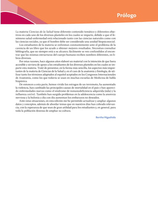 Prólogo
La materia Ciencias de la Salud tiene diferente contenido temático y diferentes obje-
tivos en cada uno de los diversos planteles en los cuales se imparte, debido a que el fe-
nómeno salud-enfermedad está relacionado tanto con las ciencias naturales como con
las ciencias sociales, ya que el hombre debe ser considerado una unidad biopsicosocial.
Los estudiantes de la materia se enfrentan constantemente ante el problema de la
carencia de un libro que los ayude a obtener mejores resultados. Necesitan consultar
bibliografía, que no siempre está a su alcance; fácilmente se ven confundidos al encon-
trar que las mismas estructuras del cuerpo humano reciben nombres diferentes, en li-
bros diversos.
Por estas razones, hace algunos años elaboré un material con la intención de que fuera
accesible y sirviera de apoyo a los estudiantes de los diversos planteles en los cuales se im-
parte esta materia. Traté de presentar, en la forma más sencilla, los aspectos más impor-
tantes de la materia de Ciencias de la Salud y, en el caso de la anatomía y fisiología, de uti-
lizar tanto los términos adaptados al español aceptados en los Congresos Internacionales
de Anatomía, como los que todavía se usan en muchas escuelas de Medicina de habla
hispánica.
De entonces a esta parte, hemos vivido los estragos de un terremoto, ha aumentado
la violencia, han cambiado las principales causas de mortalidad en el país y han apareci-
do enfermedades nuevas como el síndrome de inmunodeficiencia adquirida (sida) y la
influenza ah1n1. También han surgido problemas en la adolescencia como la anorexia
nerviosa y la bulimia y día con día aumentan los embarazos no deseados.
Ante estas situaciones, en esta edición me he permitido actualizar y ampliar algunos
datos y conceptos, además de abordar temas que en nuestros días han cobrado relevan-
cia, con la esperanza de que sean de gran utilidad para los estudiantes y, en general, para
toda la población deseosa de ampliar su cultura.
Bertha Higashida
 