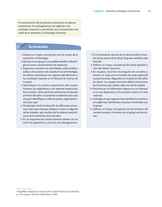 61
Capítulo 9 Anatomía y ﬁsiología: introducción
El conocimiento de la posición anatómica, los planos
anatómicos, los subsegmentos, las regiones y las
cavidades mayores te permitirán una comprensión más
cabal de la anatomía y la fisiología humanas.
2
Higashida. Manual de ciencias de la salud, Prácticas de laborato-
rio y de campo, McGraw-Hill, México, 2012.
Actividades
1. Elabora un mapa conceptual con las ramas de la
anatomía y la fisiología.
2. Discute con el grupo si es posible estudiar la fisiolo-
gía sin tener conocimientos de anatomía.
3. Sugerimos resuelvas las actividades sobre prefijos,
sufijos y locuciones más usuales en la terminología,
los planos anatómicos, las regiones del abdomen y
las cavidades mayores en el Manual de ciencias de
la salud.
4. Identifiquen los planos anatómicos del cuerpo
humano, los segmentos y sus regiones respectivas.
Para hacerlo, varios alumnos voluntarios se pararán
al frente del salón, en posición anatómica para que
el grupo identifique en ellos las partes, argumentan-
do el por qué.
5. Da ejemplos de la localización de diferentes estruc-
turas para que el grupo indique si están en algunas
de las mitades que resultan de los planos anatómi-
cos y de los términos direccionales.
6. En un esquema del cuerpo humano señala con un
color los segmentos y con otro, los subsegmentos.
7. En el Manual de ciencias de la salud escribe el nom-
bre de las partes de la célula. El grupo señalará cada
función.
8. Elabora un mapa conceptual del tejido epitelial y
otro del tejido conectivo.
9. En equipos, recorten rectángulos de cartulina y
anoten en cada uno el nombre de cada tejido del
cuerpo humano. Péguenlos en el pizarrón del salón
de clases. Un equipo contrario deberá mencionar
las funciones que realiza cada uno de los tejidos.
10. Reconozcan los diferentes órganos en un maniquí
o en una diapositiva, si la escuela cuenta con este
material.
11. Investiga en que órganos hay membranas serosas y
en cuáles hay membranas mucosas. Coméntalo con
el grupo.
12. Elabora un mapa conceptual con los sistemas del
cuerpo humano. Comenta con el grupo sus funcio-
nes.
 