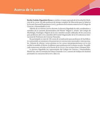 Acerca de la autora
Bertha Yoshiko Higashida Hirose es médico cirujano egresada de la Facultad de Medi-
cina de la unam. Ha sido profesora de tiempo completo de Educación para la Salud en
la Escuela Nacional Preparatorio (enp) y profesora de la misma materia en el Colegio de
Ciencias y Humanidades (cch).
Además de su extensa carrera docente, la doctora Higashida ha sido coordinadora y
miembro de la comisión dictaminadora del Plantel “Miguel E. Schulz” del Colegio de
Morfología, Fisiología e Higiene de la enp, miembro jurado caliﬁcador de los concursos
para profesores del cch y miembro del Comité Organizador de la II Conferencia Inter-
nacional de Profesores de Ciencias Naturales.
Ha participado en más de 120 cursos de actualización para profesores de bachillera-
to y presentado un sinnúmero de ponencias en convenciones nacionales e internaciona-
les. Además de obtener varios premios en los cursos interpreparatorianos en la enp,
recibió la medalla al Mérito Académico para profesores de la misma escuela. Ha publi-
cado numerosos artículos en la Gaceta de la unam y las revistas Koiné y Rompan ﬁlas.
La doctora Higashida fue representante del Colegio de Ciencias y Humanidades,
Plantel Sur, ante la comisión de Enlace Conasida-cch y asesora de trabajos de alumnos
premiados en concursos de la enp y del cch.
 