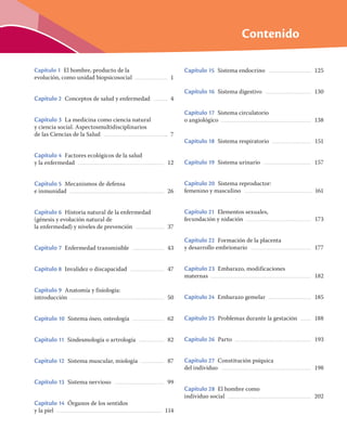 Contenido
Capítulo 1 El hombre, producto de la
evolución, como unidad biopsicosocial ................................... 1
Capítulo 2 Conceptos de salud y enfermedad ............... 4
Capítulo 3 La medicina como ciencia natural
y ciencia social. Aspectosmultidisciplinarios
de las Ciencias de la Salud ..................................................................... 7
Capítulo 4 Factores ecológicos de la salud
y la enfermedad ............................................................................................. 12
Capítulo 5 Mecanismos de defensa
e inmunidad ..................................................................................................... 26
Capítulo 6 Historia natural de la enfermedad
(génesis y evolución natural de
la enfermedad) y niveles de prevención .............................. 37
Capítulo 7 Enfermedad transmisible .................................. 43
Capítulo 8 Invalidez o discapacidad .................................... 47
Capítulo 9 Anatomía y fisiología:
introducción ..................................................................................................... 50
Capítulo 10 Sistema óseo, osteología .................................. 62
Capítulo 11 Sindesmología o artrología ........................... 82
Capítulo 12 Sistema muscular, miología ......................... 87
Capítulo 13 Sistema nervioso ..................................................... 99
Capítulo 14 Órganos de los sentidos
y la piel .................................................................................................................. 114
Capítulo 15 Sistema endocrino .............................................. 125
Capítulo 16 Sistema digestivo ................................................. 130
Capítulo 17 Sistema circulatorio
o angiológico ................................................................................................. 138
Capítulo 18 Sistema respiratorio .......................................... 151
Capítulo 19 Sistema urinario ................................................... 157
Capítulo 20 Sistema reproductor:
femenino y masculino ......................................................................... 161
Capítulo 21 Elementos sexuales,
fecundación y nidación ...................................................................... 173
Capítulo 22 Formación de la placenta
y desarrollo embrionario ................................................................. 177
Capítulo 23 Embarazo, modificaciones
maternas ............................................................................................................ 182
Capítulo 24 Embarazo gemelar .............................................. 185
Capítulo 25 Problemas durante la gestación ........... 188
Capítulo 26 Parto .................................................................................. 193
Capítulo 27 Constitución psíquica
del individuo ................................................................................................. 198
Capítulo 28 El hombre como
individuo social .......................................................................................... 202
 