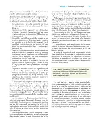 85
Capítulo 11 Sindesmología o artrología
Articulaciones semimóviles o anﬁartrosis Com-
prenden a las sindesmosis y las sínﬁsis.
Articulaciones móviles o diartrosis Comprenden a las
sinoviales; los movimientos que llevan a cabo dependen
de la forma de las superﬁcies articulares (ﬁgura 11.2):
• De deslizamiento o artrodias cuando las superﬁcies
son planas, como en las articulaciones de los huesos
del carpo.
• Enartrosis cuando las superﬁcies son esféricas (una
es cóncava y se adapta a la otra superﬁcie que es con-
vexa); por ejemplo, la articulación del hombro, que
es la más móvil.
• Elipsoidales o condíleas cuando las superﬁcies son
ovoideas (una convexa dentro de la otra cóncava);
por ejemplo, la articulación del temporal con la
mandíbula (maxilar inferior) que permite a la man-
díbula movimientos adelante, atrás y a los lados pero
no de rotación.
• De encaje recíproco o en silla de montar, cuando una
superﬁcie cóncavo-convexa se adapta a una con-
vexo-cóncava, como sucede en la articulación de la
clavícula con el esternón, que tiene movimientos
laterales y de adelante hacia atrás.
• Gínglimo, en bisagra o trocleares, cuando una
superﬁcie tiene el aspecto de polea y la otra se adap-
ta a la garganta de la polea; por ejemplo, el codo y la
rodilla.
• En pivote o trocoidea cuando una superﬁcie queda
como un anillo o parte de él y la otra está dentro
como un eje alrededor del cual gira el anillo; por
ejemplo, la articulación del atlas y del axis y la arti-
culación de las porciones proximales (superiores)
del radio y del ulna (cúbito).
El movimiento más simple que realizan las articula-
ciones sinoviales es el de deslizamiento, como puede
observarse en las artrodias, en las cuales una superﬁcie
se mueve adelante, atrás o a los lados sobre la otra.
Tienen este tipo de movimientos las articulaciones de
los huesos del carpo, del tarso y de las costillas con los
procesos (apóﬁsis) transversos de las vértebras toráci-
cas (dorsales).
Los movimientos de ﬂexión, extensión, abducción y
aducción aumentan o disminuyen el ángulo entre dos
huesos. El de ﬂexión disminuye el ángulo entre dos hue-
sos; así, ﬂexionamos el antebrazo sobre el brazo, la
mano sobre el antebrazo, la pierna sobre el muslo, el pie
sobre la pierna, la cabeza sobre la parte anterior del
tórax, etcétera.
La extensión tiene lugar cuando se aumenta el ángu-
lo entre dos huesos; por ejemplo, luego de una ﬂexión,
al regresar los huesos a su posición anatómica se produ-
ce una extensión. Para que la extensión sea posible, una
de las superﬁcies articulares debe tener la forma de una
polea y la otra de una saliente.
Abducción es el movimiento que consiste en alejar
el hueso de la línea media del cuerpo; por ejemplo, al
separar los brazos o los muslos del cuerpo. Separar los
dedos de las manos o de los pies es también un movi-
miento de abducción, aunque en estos casos la línea
media no es la del cuerpo, sino la del dedo medio de la
mano y la del segundo dedo del pie respectivamente.
El movimiento de aducción, por el contrario, consis-
te en acercar los huesos a la línea media del cuerpo.
Rotación es el movimiento del hueso alrededor de su
propio eje; por ejemplo, la rotación del atlas alrededor
del diente (apóﬁsis odontoides) del axis (articulaciones
trocoideas).
La circunducción es la combinación de los movi-
mientos de ﬂexión, extensión, abducción, aducción y
rotación; por ejemplo, los movimientos de la articula-
ción del hombro.
Al mover la articulación de la muñeca para que la
mano quede con el dorso hacia adelante hacemos el
movimiento de pronación y al regresarla a la posición
anatómica, el movimiento de supinación. Estos dos
movimientos se deben al desplazamiento del radio alre-
dedor del ulna (cúbito).
En las clases de danza clásica o de artes marciales debes
cuidar las articulaciones coxofermorales, es decir, las
que unen la cadera con el fémur. El split se logra con
paciencia y perseverancia.
Las articulaciones pueden sufrir enfermedades,
como los esguinces, en los cuales se distiende violenta-
mente la articulación pudiendo llegar a romperse los
ligamentos; en la luxación además se desplazan las
superﬁcies articulares. La anquilosis es la abolición o
limitación de los movimientos de una articulación
móvil. Artritis es la inﬂamación de una articulación y
puede ser aguda, como consecuencia de una infección o
un traumatismo (violencia exterior) o crónica, como la
artritis reumatoide. En México es muy frecuente la ﬁe-
bre reumática (véase “Enfermedades más frecuentes”)
que se caracteriza entre otras cosas por producir artritis
con el consiguiente dolor (artralgia).
 