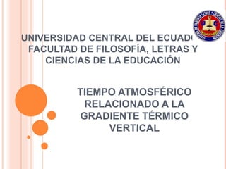 UNIVERSIDAD CENTRAL DEL ECUADOR
FACULTAD DE FILOSOFÍA, LETRAS Y
CIENCIAS DE LA EDUCACIÓN
TIEMPO ATMOSFÉRICO
RELACIONADO A LA
GRADIENTE TÉRMICO
VERTICAL
 