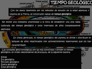 TIEMPO GEOLÓGICO

            Con los datos obtenidos por los métodos de estudio de la edad absoluta y
        relativa de la Tierra, se construyen tablas de tiempo geológico


 No existe una completa unanimidad a la hora de establecer una sola tabla
calibrada del tiempo geológico y unos intervalos de años completamente
definidos



              En líneas generales, el tiempo geológico del planeta se divide y distribuye en
             bloques de años relacionados con acontecimientos importantes que los han
             caracterizado.

 Las unidades geocronológicas son las más conocidas y dividen el tiempo
geológico, en orden descendente de jerarquía, de la siguiente manera:

Eónes
Era geológica
Período geológico
Época geológica
Edad geológica
 