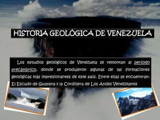 HISTORIA GEOLÓGICA DE VENEZUELA



  Los estudios geológicos de Venezuela se remontan al período
precámbrico, donde se produjeron algunas de las formaciones
geológicas más impresionantes de este país. Entre ellas se encuentran:
El Escudo de Guayana y la Cordillera de Los Andes Venezolanos
 