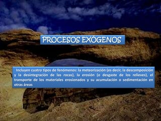 PROCESOS EXÓGENOS



 Incluyen cuatro tipos de fenómenos: la meteorización (es decir, la descomposición
y la desintegración de las rocas), la erosión (o desgaste de los relieves), el
transporte de los materiales erosionados y su acumulación o sedimentación en
otras áreas
 