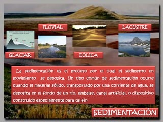FLUVIAL                                  LACUSTRE




GLACIAR                           EÓLICA


  La sedimentación es el proceso por el cual el sedimento en
 movimiento    se deposita. Un tipo común de sedimentación ocurre
 cuando el material sólido, transportado por una corriente de agua, se
 deposita en el fondo de un río, embalse, canal artificial, o dispositivo
 construido especialmente para tal fin


                                          SEDIMENTACIÓN
 