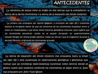 ANTECEDENTES
   La tectónica de placas tiene su origen en dos teorías que le precedieron: la
 teoría de la deriva continental y la teoría de la expansión del fondo oceánico.



   La primera fue propuesta por Alfred Wegener a principios del siglo XX y pretendía
 explicar el intrigante hecho de que los contornos de los continentes ensamblan entre sí
 como un rompecabezas y que éstos tienen historias geológicas comunes. Esto sugiere que
 los   continentes   estuvieron   unidos   en   el   pasado   formando   un   supercontinente
 llamado Pangea (en idioma griego significa "todas las tierras") que se fragmentó durante el
 período Pérmico, originando los continentes actuales




  La teoría de expansión del fondo oceánico fue propuesta hacia la mitad
del siglo XX y está sustentada en observaciones geológicas y geofísicas que
indican que las cordilleras meso-oceánicas funcionan como centros donde se
genera nuevo piso oceánico conforme los continentes se alejan entre sí. Esto
fue propuesto por John Tuzo Wilson
 