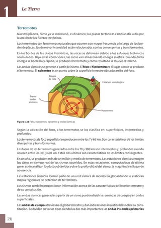26
La Tierra
1
Terremotos
Nuestro planeta, como ya se mencionó, es dinámico; las placas tectónicas cambian día a día por
la acción de las fuerzas tectónicas.
Los terremotos son fenómenos naturales que ocurren con mayor frecuencia a lo largo de los bor-
des de placas, los de mayor intensidad están relacionados con los convergentes y transformantes.
En los bordes de las placas litosféricas, las rocas se deforman debido a los esfuerzos tectónicos
acumulados. Bajo estas condiciones, las rocas van almacenando energía elástica. Cuando dicha
energía se libera muy rápido, se produce el terremoto y como resultado se mueve el terreno.
Las ondas sísmicas se generan a partir del sismo. El foco o hipocentro es el lugar donde se produce
el terremoto. El epicentro es un punto sobre la superficie terrestre ubicado arriba del foco.
Figura 1.21 Falla, hipocentro, epicentro y ondas sísmicas
Según la ubicación del foco, a los terremotos se los clasifica en: superficiales, intermedios y
profundos.
Losterremotos defocosuperficialseproducen entrelos 7 y69 km.Son característicos delos límites
divergentes y transformantes.
Los focos de los terremotos generados entre los 70 y 300 km son intermedios y, profundos cuando
ocurren entre los 301 y 600 km. Estos dos últimos son característicos de los límites convergentes.
En un año, se producen más de un millón y medio de terremotos. Las estaciones sísmicas recogen
los datos en tiempo real de los sismos ocurridos. En estas estaciones, computadoras de última
generación analizan los datos obtenidos sobre la profundidad del sismo, la magnitud y el lugar de
ocurrencia.
Las estaciones sísmicas forman parte de una red sísmica de monitoreo global donde se elaboran
mapas regionales de detección de terremotos.
Los sismos también proporcionan información acerca de las características del interior terrestre y
de su constitución.
Lasondassísmicasgeneradasapartirdeunsismopuedendividirse:enondasdecuerpoyenondas
superficiales.
Las ondas de cuerpo atraviesan el globo terrestre y dan indicaciones insustituibles sobre su cons-
titución. Se dividen en varios tipos siendo las dos más importantes las ondas P u ondas primarias
Escape
de falla
Estación sismológica
Epicentro
Hipocentro
Falla
Frente
ondas
sísmicas
 
