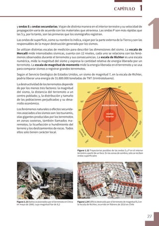 27
1
1
CAPÍTULO
y ondas S u ondas secundarias. Viajan de distinta manera en el interior terrestre y su velocidad de
propagación varía de acuerdo con los materiales que atraviesa. Las ondas P son más rápidas que
las S y, por lo tanto, son las primeras que los sismógrafos registran.
Las ondas de superficie, como su nombre lo indica, viajan por la parte externa de la Tierra y son las
responsables de la mayor destrucción generada por los sismos.
Se utilizan distintas escalas de medición para describir las dimensiones del sismo. La escala de
Mercalli mide intensidades sísmicas, cuenta con 12 niveles, cada uno se relaciona con los fenó-
menos observados durante el terremoto y sus consecuencias. La escala de Richter es una escala
numérica, mide la magnitud del sismo y expresa la cantidad relativa de energía liberada por un
terremoto. La escala de magnitud de momento mide la energía liberada en el terremoto y se usa
para comparar sismos o registrar grandes terremotos.
Según el Servicio Geológico de Estados Unidos, un sismo de magnitud 7, en la escala de Richter,
podría liberar una energía de 31.800.000 toneladas de TNT (trinitrotolueno).
20° 20°
40° 40°
60° 60°
80° 80°
103°
103°
zonade
sombra
zonade
som
bra
140°
140°
2900km
2100km
núcleo exterior
núcleo
interior
manto
Figura 1.22 Trayectorias posibles de las ondas S y P en el interior
terrestre a partir de un foco. En las zonas de sombra, solo se reciben
ondas superficiales
Figura 1.24 Edificio destruido por el terremoto de magnitud 8,2 en
la escala de Richter, ocurrido en febrero de 2010 en Chile
Figura 1.23 Daños ocasionados por el terremoto en China
en mayo de 2008, cuya magnitud fue de 8,2
Ladestructividaddelosterremotosdepende
de por los menos tres factores: la magnitud
del sismo, la distancia del terremoto a un
centro poblado; y, la distribución y tamaño
de las poblaciones perjudicadas y su desa-
rrollo económico.
Los fenómenos naturales o efectos secunda-
riosasociadosalossismosson:lostsunamis,
olas gigantes producidas por los terremotos
en zonas costeras, también llamados ma-
remotos; la licuefacción o hundimiento del
terreno y los deslizamientos de rocas. Todos
ellos solo tienen carácter local.
 