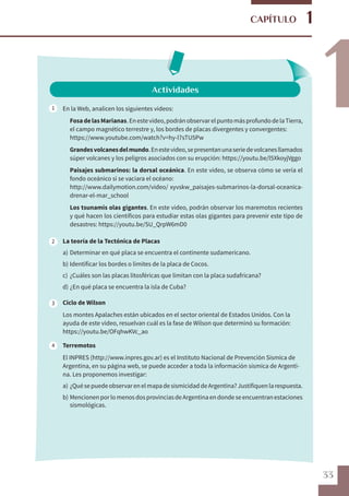 33
1
1
CAPÍTULO
Actividades
En la Web, analicen los siguientes videos:
	 FosadelasMarianas.Enestevideo,podránobservarelpuntomásprofundodelaTierra,
el campo magnético terrestre y, los bordes de placas divergentes y convergentes:
	https://www.youtube.com/watch?v=hy-l7sTU5Pw
	 Grandesvolcanesdelmundo.Enestevideo,sepresentanunaseriedevolcanesllamados
súper volcanes y los peligros asociados con su erupción: https://youtu.be/l5XkoyjVggo
	 Paisajes submarinos: la dorsal oceánica. En este video, se observa cómo se vería el
fondo oceánico si se vaciara el océano:
	 http://www.dailymotion.com/video/ xyvskw_paisajes-submarinos-la-dorsal-oceanica-
drenar-el-mar_school
	 Los tsunamis olas gigantes. En este video, podrán observar los maremotos recientes
y qué hacen los científicos para estudiar estas olas gigantes para prevenir este tipo de
desastres: https://youtu.be/SU_QrpW6mD0
La teoría de la Tectónica de Placas
a)	Determinar en qué placa se encuentra el continente sudamericano.
b)	Identificar los bordes o límites de la placa de Cocos.
c)	¿Cuáles son las placas litosféricas que limitan con la placa sudafricana?
d)	¿En qué placa se encuentra la isla de Cuba?
Ciclo de Wilson
Los montes Apalaches están ubicados en el sector oriental de Estados Unidos. Con la
ayuda de este video, resuelvan cuál es la fase de Wilson que determinó su formación:
https://youtu.be/OFqhwKVc_ao
Terremotos
El INPRES (http://www.inpres.gov.ar) es el Instituto Nacional de Prevención Sísmica de
Argentina, en su página web, se puede acceder a toda la información sísmica de Argenti-
na. Les proponemos investigar:
a)	¿QuésepuedeobservarenelmapadesismicidaddeArgentina?Justifiquenlarespuesta.
b) 	MencionenporlomenosdosprovinciasdeArgentinaendondeseencuentranestaciones
sismológicas.
1
2
3
4
 