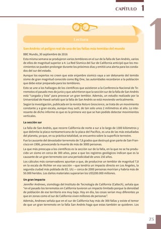 23
1
1
CAPÍTULO
Lectura
San Andrés: el peligro real de una de las fallas más temidas del mundo
BBC Mundo, 30 septiembre de 2016
Esta misma semana se produjeron varios temblores en el sur de la falla de San Andrés, varios
de ellos de magnitud superior a 4. La Red Sísmica del Sur de California anticipó que los mo-
vimientos se pueden prolongar durante los próximos días y emitió una alerta para los conda-
dos del sur del estado.
Aunque los expertos no creen que este enjambre sísmico vaya a ser detonante del temido
sismo de gran magnitud conocido como Big One, las autoridades recordaron a la población
que debe estar preparada para los temblores.
Esto se une a los hallazgos de los científicos que asistieron a la Conferencia Nacional de Te-
rremotos el pasado mes de junio y que advirtieron que la sección sur de la falla de San Andrés
está “cargada y lista” para provocar un gran temblor. Además, un estudio realizado por la
Universidad de Hawái señaló que la falla de San Andrés se está moviendo verticalmente.
Según la investigación, publicada en la revista Nature Geoscience, se trata de un movimiento
constante y a gran escala, aunque muy sutil, de tan solo unos 2 milímetros al año. Lo inte-
resante de dicho informe es que es la primera vez que se han podido detectar movimientos
verticales.
La sección sur
La falla de San Andrés, que recorre California de norte a sur a lo largo de 1300 kilómetros y
que delimita la placa norteamericana de la placa del Pacífico, es una de las más estudiadas
del planeta, ya que, en su práctica totalidad, se encuentra sobre la superficie terrestre.
Fue la causante del devastador terremoto de 7,8 grados que destruyó gran parte de San Fran-
cisco en 1906, provocando la muerte de más de 3000 personas.
La que más preocupa a los científicos es la sección sur de la falla, en la que no se ha produ-
cido un sismo en cerca de 300 años, pese a que los registros geológicos indican que es la
causante de un gran terremoto con una periodicidad de unos 150 años.
Los cálculos más conservadores apuntan a que, de producirse un temblor de magnitud 7,8
en la escala de Richter en esa sección —que tendría un impacto directo en Los Ángeles, la
segunda ciudad más poblada de EE. UU.— cerca de 2000 personas morirían y habría más de
50.000 heridos. Los daños materiales superarían los US$200.000 millones.
Un gran impacto
Jennifer Andrews, sismóloga del Instituto de Tecnología de California (Caltech), señala que
“en el pasado los terremotos en California tuvieron un impacto limitado porque la densidad
de población de ese territorio era muy baja. Hoy en día, las cosas serían muy diferentes ya
que en zonas como el sur de California viven millones de personas”.
Además, Andrews señala que en el sur de California hay más de 300 fallas y existe el temor
de que un gran terremoto en la falla San Andrés haga que estas también se quiebren. Los
 