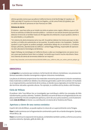 24
La Tierra
1
OROGENIA
La orogenia es un proceso que conduce a la formación de relieves montañosos. Los procesos tec-
tónicos asociados a bordes convergentes originan cinturones montañosos.
Las placas al colisionar proporcionan los materiales necesarios para armar el cinturón montañoso.
Estos materiales se deforman debido a los esfuerzos generados a partir de la colisión. El resultado
es un engrosamiento y acortamiento de la corteza, en donde rocas originadas al nivel del mar pue-
den terminar ubicadas a grandes alturas. Por ejemplo, la cordillera de los Andes o del Himalaya.
Ciclo de Wilson
El profesor John Tuzo Wilson fue un investigador que contribuyó a definir los conceptos de falla
transformanteypuntoscalientes.También,identificóunaseriedefasesenlafragmentacióndeuna
placa continental. Al ciclo completo de apertura y cierre de una cuenca oceánica, se lo ha denomi-
nado ciclo de Wilson en honor a su contribución a la teoría de la Tectónica de Placas.
Apertura y cierre de una cuenca oceánica
A partir del ciclo de Wilson, se puede explicar la rotura de un supercontinente como Pangea.
Fase 1: todo comienza con la fragmentación continental a partir de un borde divergente. Ejemplo,
rift de África. (1)
Fase 2: al continuar la separación de las placas, la hidrósfera también cambia, se forma una cuenca
oceánica estrecha. Ejemplo, golfo de Adén. (2)
últimos grandes sismos que sacudieron California fueron el de Northridge (6,7 grados), en
1994, que dejó 57 muertos en el área de Los Ángeles, y el de Loma Prieta (6,9 grados), que
se cobró la vida de 67 personas en San Francisco en 1989.
Sistema de alerta
El sistema —que hace años ya se instaló con éxito en países como Japón y México y que en Cali-
fornia se enfrenta a la falta de inversión pública— consiste en una red de sensores que permitirá
detectar el inicio de un temblor hasta con 40 segundos de antelación, lo que ayudará a alertar a
las autoridades y a la población.
“Un sistema de alerta temprana sería muy útil. Se podrían detener los trenes para que no des-
carrilen y el tráfico de automóviles en los puentes. Se podría alertar a los hospitales. También
ayudaría a que la gente se pudiera proteger, metiéndose debajo de un escritorio o, si hubiera
tiempo suficiente, abandonando los edificios”, señala Peggy Hellweg, responsable de operacio-
nes del Laboratorio Sismológico de Berkeley.
Según Hellweg, los sismólogos en California llevan a cabo sus investigaciones con pocos recur-
sos y para que pudieran hacer bien su trabajo “se tendría que invertir mucho más dinero. Nues-
tros sistemas de alerta de terremotos deberían ser mejores”.
Fuente: http://www.bbc.com/mundo/noticias/2015/05/150504_eeuu_california_falla_san_andres_pelicula_peligros_jg
 