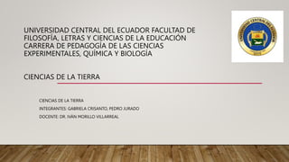 UNIVERSIDAD CENTRAL DEL ECUADOR FACULTAD DE
FILOSOFÍA, LETRAS Y CIENCIAS DE LA EDUCACIÓN
CARRERA DE PEDAGOGÍA DE LAS CIENCIAS
EXPERIMENTALES, QUÍMICA Y BIOLOGÍA
CIENCIAS DE LA TIERRA
CIENCIAS DE LA TIERRA
INTEGRANTES: GABRIELA CRISANTO, PEDRO JURADO
DOCENTE: DR. IVÁN MORILLO VILLARREAL
 