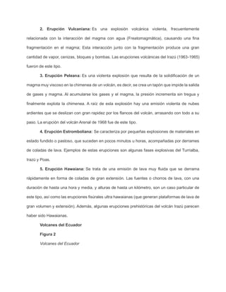 2. Erupción Vulcaniana: Es una explosión volcánica violenta, frecuentemente
relacionada con la interacción del magma con agua (Freatomagmática), causando una fina
fragmentación en el magma; Esta interacción junto con la fragmentación produce una gran
cantidad de vapor, cenizas, bloques y bombas. Las erupciones volcánicas del Irazú (1963-1965)
fueron de este tipo.
3. Erupción Peleana: Es una violenta explosión que resulta de la solidificación de un
magma muy viscoso en la chimenea de un volcán, es decir, se crea un tapón que impide la salida
de gases y magma. Al acumularse los gases y el magma, la presión incrementa sin tregua y
finalmente explota la chimenea. A raíz de esta explosión hay una emisión violenta de nubes
ardientes que se deslizan con gran rapidez por los flancos del volcán, arrasando con todo a su
paso. La erupción del volcán Arenal de 1968 fue de este tipo.
4. Erupción Estromboliana: Se caracteriza por pequeñas explosiones de materiales en
estado fundido o pastoso, que suceden en pocos minutos u horas, acompañadas por derrames
de coladas de lava. Ejemplos de estas erupciones son algunas fases explosivas del Turrialba,
Irazú y Poas.
5. Erupción Hawaiana: Se trata de una emisión de lava muy fluida que se derrama
rápidamente en forma de coladas de gran extensión. Las fuentes o chorros de lava, con una
duración de hasta una hora y media, y alturas de hasta un kilómetro, son un caso particular de
este tipo, así como las erupciones fisúrales ultra hawaianas (que generan plataformas de lava de
gran volumen y extensión). Además, algunas erupciones prehistóricas del volcán Irazú parecen
haber sido Hawaianas.
Volcanes del Ecuador
Figura 2
Volcanes del Ecuador
 