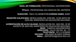 NIVEL DE FORMACIÓN: PROFESIONAL UNIVERSITARIO
TÍTULO: PROFESIONAL EN CIENCIAS DEL DEPORTE
DURACIÓN: DIEZ (10) SEMESTRESCÓDIGO SNIES: 54567
REGISTRO CALIFICADO: RESOLUCIÓN NO. 2709 DEL 12 DE MAYO DE
2009 DEL MINISTERIO DE EDUCACIÓN NACIONAL
ACREDITACIÓN DE ALTA CALIDAD: RESOLUCIÓN NO. 3423 DEL 18 DE
AGOSTO DE 2005 DEL MINISTERIO DE EDUCACIÓN NACIONAL
SEDE: CAMPUS UNIVERSITARIO
DIRECCIÓN: CALLE 222 NO. 55 – 37
TELÉFONOS: (57) (1) 6760560
DECANO: ORLANDO BLANCO ZÚÑIGA
EMAIL : DEPORTES@UDCA.EDU.CO
 