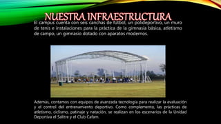 El campus cuenta con seis canchas de fútbol, un polideportivo, un muro
de tenis e instalaciones para la práctica de la gimnasia básica, atletismo
de campo, un gimnasio dotado con aparatos modernos.
Además, contamos con equipos de avanzada tecnología para realizar la evaluación
y el control del entrenamiento deportivo. Como complemento, las prácticas de
atletismo, ciclismo, patinaje y natación, se realizan en los escenarios de la Unidad
Deportiva el Salitre y el Club Cafam.
 