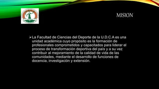 MISION
La Facultad de Ciencias del Deporte de la U.D.C.A es una
unidad académica cuyo propósito es la formación de
profesionales comprometidos y capacitados para liderar el
proceso de transformación deportiva del país y a su vez
contribuir al mejoramiento de la calidad de vida de las
comunidades, mediante el desarrollo de funciones de
docencia, investigación y extensión.
 