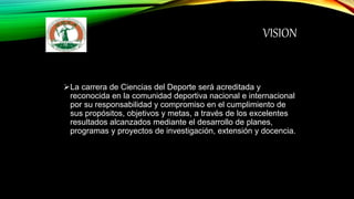 VISION
La carrera de Ciencias del Deporte será acreditada y
reconocida en la comunidad deportiva nacional e internacional
por su responsabilidad y compromiso en el cumplimiento de
sus propósitos, objetivos y metas, a través de los excelentes
resultados alcanzados mediante el desarrollo de planes,
programas y proyectos de investigación, extensión y docencia.
 