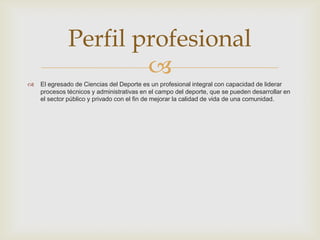 
 El egresado de Ciencias del Deporte es un profesional integral con capacidad de liderar
procesos técnicos y administrativas en el campo del deporte, que se pueden desarrollar en
el sector público y privado con el fin de mejorar la calidad de vida de una comunidad.
Perfil profesional
 