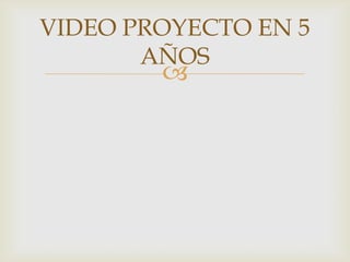 
VIDEO PROYECTO EN 5
AÑOS
 