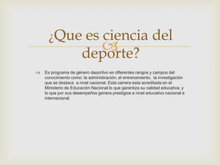 
 Es programa de género deportivo en diferentes rangos y campos del
conocimiento como: la administración, el entrenamiento, la investigación
que se destaca a nivel nacional. Esta carrera esta acreditada en el
Ministerio de Educación Nacional lo que garantiza su calidad educativa, y
lo que por sus desempeños genera prestigios a nivel educativo nacional e
internacional.
¿Que es ciencia del
deporte?
 