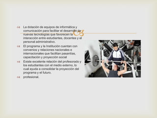 
 La dotación de equipos de informática y
comunicación para facilitar el desarrollo de
nuevas tecnologías que favorecen la
interacción entre estudiantes, docentes y el
personal administrativo.
 El programa y la Institución cuentan con
convenios y relaciones nacionales e
internacionales que facilitan pasantías,
capacitación y proyección social
 Existe excelente relación del profesorado y
los estudiantes con el medio externo, lo
cual ayuda a consolidar la proyección del
programa y el futuro.
 profesional.
 