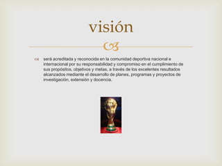 
 será acreditada y reconocida en la comunidad deportiva nacional e
internacional por su responsabilidad y compromiso en el cumplimiento de
sus propósitos, objetivos y metas, a través de los excelentes resultados
alcanzados mediante el desarrollo de planes, programas y proyectos de
investigación, extensión y docencia.
visión
 