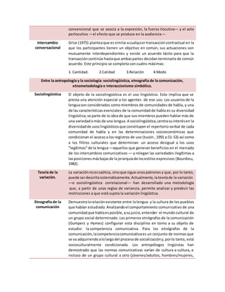 convencional que se asocia a la expresión, la fuerza ilocutiva— y el acto
perlocutivo —el efecto que se produce en la audiencia—.
Intercambio
conversacional
Grice (1975) planteaque essimilaracualquiertransaccióncontractual en la
que los participantes tienen un objetivo en común, sus actuaciones son
mutuamente interdependientes y existe un acuerdo tácito para que la
transaccióncontinúe hastaque ambaspartes decidan terminarla de común
acuerdo. Este principio se completa con cuatro máximas:
1. Cantidad. 2.Calidad 3.Relación 4.Modo
Entre la antropología y la sociología: sociolingüística, etnografía de la comunicación,
etnometodología e interaccionismo simbólico.
Sociolingüística El objeto de la sociolingüística es el uso lingüístico. Esto implica que se
presta una atención especial a los agentes de ese uso. Los usuarios de la
lenguason considerados como miembros de comunidades de habla, y una
de las características esenciales de la comunidad de habla es su diversidad
lingüística;se parte de la idea de que sus miembros pueden hablar más de
una variedadomás de una lengua. A sociolingüística,centrasuinterésen la
diversidadde usoslingüísticosque constituyen el repertorio verbal de cada
comunidad de habla y en las determinaciones socioeconómicas que
condicionan el acceso a los registros de uso (tusón , 1991 a:51-53) así como
a los filtros culturales que determinan un acceso desigual a los usos
"legítimos"de la lengua ––aquellos que generan beneficios en el mercado
de los intercambios comunicativos –– y relegan las variedades ilegítimas a
lasposicionesmásbajasde la jerarquíade losestilos expresivos (Bourdieu,
1982).
Teoría de la
variación.
La variación noescaótica, sinoque sigue unospatrones y que, por lo tanto,
puede serdescritasistemáticamente.Actualmente,lateoríade la variación
––o sociolingüística correlacional–– han desarrollado una metodología
que, a partir de unas reglas de variancia, permite analizar y predecir las
restricciones a que está sujeta la variación lingüística.
Etnografía de la
comunicación
Demuestralarelaciónexistente entre la lengua y la cultura de los pueblos
que habían estudiado.Analizandoel comportamiento comunicativo de una
comunidadque hablaesposible,asujuicio,entender el mundo cultural de
un grupo social determinado. Los primeros etnógrafos de la comunicación
(Gumperz y Hymes) configuran esta disciplina en torno a su objeto de
estudio: la competencia comunicativa. Para los etnógrafos de la
comunicación,lacompetenciacomunicativaes un conjunto de normas que
se va adquiriendoalolargodel procesode socializacióny,porlo tanto, está
socioculturalmente condicionada. Los antropólogos lingüistas han
demostrado que las normas comunicativas varían de cultura a cultura, e
incluso de un grupo cultural a otro (jóvenes/adultos, hombres/mujeres,
 