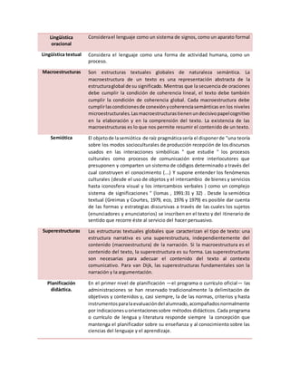 Lingüística
oracional
Considerael lenguaje como un sistema de signos, como un aparato formal
Lingüística textual Considera el lenguaje como una forma de actividad humana, como un
proceso.
Macroestructuras Son estructuras textuales globales de naturaleza semántica. La
macroestructura de un texto es una representación abstracta de la
estructuraglobal de su significado. Mientras que la secuencia de oraciones
debe cumplir la condición de coherencia lineal, el texto debe también
cumplir la condición de coherencia global. Cada macroestructura debe
cumplirlascondicionesde conexiónycoherenciasemánticas en los niveles
microestructurales.Lasmacroestructurastienenundecisivopapelcognitivo
en la elaboración y en la comprensión del texto. La existencia de las
macroestructuras es lo que nos permite resumir el contenido de un texto.
Semiótica El objetode lasemiótica de raíz pragmáticasería el disponerde "una teoría
sobre los modos socioculturales de producción recepción de los discursos
usados en las interacciones simbólicas " que estudie " los procesos
culturales como procesos de comunicación entre interlocutores que
presuponen y comparten un sistema de códigos determinado a través del
cual construyen el conocimiento (...) Y supone entender los fenómenos
culturales (desde el uso de objetos y el intercambio de bienes y servicios
hasta iconosfera visual y los intercambios verbales ) como un complejo
sistema de significaciones " (lomas , 1991:31 y 32) . Desde la semiótica
textual (Greimas y Courtes, 1979, eco, 1976 y 1979) es posible dar cuenta
de las formas y estrategias discursivas a través de las cuales los sujetos
(enunciadores y enunciatorios) se inscriben en el texto y del itinerario de
sentido que recorre éste al servicio del hacer persuasivo.
Superestructuras Las estructuras textuales globales que caracterizan el tipo de texto: una
estructura narrativa es una superestructura, independientemente del
contenido (macroestructura) de la narración. Si la macroestructura es el
contenido del texto, la superestructura es su forma. Las superestructuras
son necesarias para adecuar el contenido del texto al contexto
comunicativo. Para van Dijk, las superestructuras fundamentales son la
narración y la argumentación.
Planificación
didáctica.
En el primer nivel de planificación —el programa o currículo oficial— las
administraciones se han reservado tradicionalmente la delimitación de
objetivos y contenidos y, casi siempre, la de las normas, criterios y hasta
instrumentosparalaevaluacióndel alumnado,acompañadosnormalmente
por indicacionesuorientacionessobre métodos didácticos. Cada programa
o currículo de lengua y literatura responde siempre la concepción que
mantenga el planificador sobre su enseñanza y al conocimiento sobre las
ciencias del lenguaje y el aprendizaje.
 