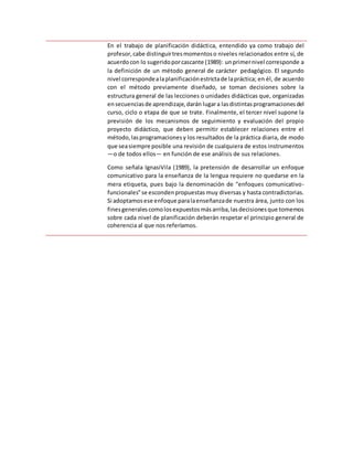 En el trabajo de planificación didáctica, entendido ya como trabajo del
profesor,cabe distinguirtresmomentoso niveles relacionados entre sí, de
acuerdocon lo sugeridoporcascante (1989): unprimernivel corresponde a
la definición de un método general de carácter pedagógico. El segundo
nivel correspondealaplanificaciónestrictade lapráctica; en él, de acuerdo
con el método previamente diseñado, se toman decisiones sobre la
estructura general de las lecciones o unidades didácticas que, organizadas
ensecuenciasde aprendizaje,darán lugara lasdistintasprogramacionesdel
curso, ciclo o etapa de que se trate. Finalmente, el tercer nivel supone la
previsión de los mecanismos de seguimiento y evaluación del propio
proyecto didáctico, que deben permitir establecer relaciones entre el
método,lasprogramacionesy los resultados de la práctica diaria, de modo
que seasiempre posible una revisión de cualquiera de estos instrumentos
—o de todos ellos— en función de ese análisis de sus relaciones.
Como señala IgnasiVila (1989), la pretensión de desarrollar un enfoque
comunicativo para la enseñanza de la lengua requiere no quedarse en la
mera etiqueta, pues bajo la denominación de "enfoques comunicativo-
funcionales"se escondenpropuestas muy diversas y hasta contradictorias.
Si adoptamosese enfoque paralaenseñanzade nuestra área, junto con los
finesgeneralescomolosexpuestosmásarriba,lasdecisionesque tomemos
sobre cada nivel de planificación deberán respetar el principio general de
coherencia al que nos referíamos.
 
