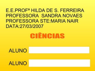 E.E.PROFª HILDA DE S. FERREIRA PROFESSORA  SANDRA NOVAES PROFESSORA STE:MARIA NAIR DATA:27/03/2007 ALUNO ALUNO CIÊNCIAS 
