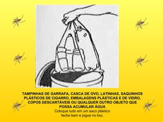 TAMPINHAS DE GARRAFA, CASCA DE OVO, LATINHAS, SAQUINHOS PLÁSTICOS DE CIGARRO, EMBALAGENS PLÁSTICAS E DE VIDRO, COPOS DESCARTÁVEIS OU QUALQUER OUTRO OBJETO QUE POSSA ACUMULAR ÁGUA Coloque tudo em um saco plástico feche bem e jogue no lixo. 