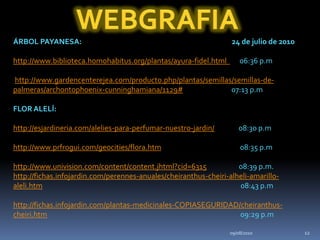 09/08/201012WEBGRAFIAÁRBOL PAYANESA:                                                                                          24 de julio de 2010http://www.biblioteca.homohabitus.org/plantas/ayura-fidel.html        06:36 p.mhttp://www.gardencenterejea.com/producto.php/plantas/semillas/semillas-de-palmeras/archontophoenix-cunninghamiana/1129#                              07:13 p.mFLOR ALELÍ:http://esjardineria.com/alelies-para-perfumar-nuestro-jardin/               08:30 p.mhttp://www.prfrogui.com/geocities/flora.htm                                                 08:35 p.mhttp://www.univision.com/content/content.jhtml?cid=6315                    08:39 p.m.http://fichas.infojardin.com/perennes-anuales/cheiranthus-cheiri-alheli-amarillo-aleli.htm                                                                                                                           08:43 p.mhttp://fichas.infojardin.com/plantas-medicinales-COPIASEGURIDAD/cheiranthus-cheiri.htm                                                                                                                        09:29 p.m