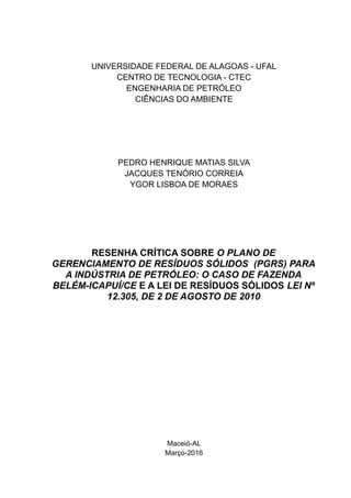 UNIVERSIDADE FEDERAL DE ALAGOAS - UFAL
CENTRO DE TECNOLOGIA - CTEC
ENGENHARIA DE PETRÓLEO
CIÊNCIAS DO AMBIENTE
PEDRO HENRIQUE MATIAS SILVA
JACQUES TENÓRIO CORREIA
YGOR LISBOA DE MORAES
RESENHA CRÍTICA SOBRE O PLANO DE
GERENCIAMENTO DE RESÍDUOS SÓLIDOS (PGRS) PARA
A INDÚSTRIA DE PETRÓLEO: O CASO DE FAZENDA
BELÉM-ICAPUÍ/CE E A LEI DE RESÍDUOS SÓLIDOS LEI Nº
12.305, DE 2 DE AGOSTO DE 2010
Maceió-AL
Março-2016
 